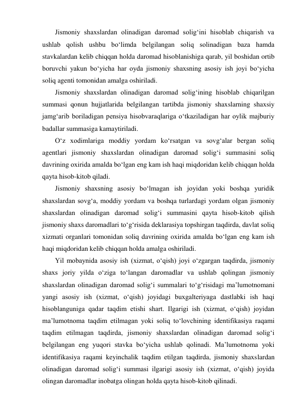 Jismoniy shaxslardan olinadigan daromad solig‘ini hisoblab chiqarish va 
ushlab qolish ushbu bо‘limda belgilangan soliq solinadigan baza hamda 
stavkalardan kelib chiqqan holda daromad hisoblanishiga qarab, yil boshidan ortib 
boruvchi yakun bо‘yicha har oyda jismoniy shaxsning asosiy ish joyi bо‘yicha 
soliq agenti tomonidan amalga oshiriladi. 
Jismoniy shaxslardan olinadigan daromad solig‘ining hisoblab chiqarilgan 
summasi qonun hujjatlarida belgilangan tartibda jismoniy shaxslarning shaxsiy 
jamg‘arib boriladigan pensiya hisobvaraqlariga о‘tkaziladigan har oylik majburiy 
badallar summasiga kamaytiriladi. 
О‘z xodimlariga moddiy yordam kо‘rsatgan va sovg‘alar bergan soliq 
agentlari jismoniy shaxslardan olinadigan daromad solig‘i summasini soliq 
davrining oxirida amalda bо‘lgan eng kam ish haqi miqdoridan kelib chiqqan holda 
qayta hisob-kitob qiladi. 
Jismoniy shaxsning asosiy bо‘lmagan ish joyidan yoki boshqa yuridik 
shaxslardan sovg‘a, moddiy yordam va boshqa turlardagi yordam olgan jismoniy 
shaxslardan olinadigan daromad solig‘i summasini qayta hisob-kitob qilish 
jismoniy shaxs daromadlari tо‘g‘risida deklarasiya topshirgan taqdirda, davlat soliq 
xizmati organlari tomonidan soliq davrining oxirida amalda bо‘lgan eng kam ish 
haqi miqdoridan kelib chiqqan holda amalga oshiriladi. 
Yil mobaynida asosiy ish (xizmat, о‘qish) joyi о‘zgargan taqdirda, jismoniy 
shaxs joriy yilda о‘ziga tо‘langan daromadlar va ushlab qolingan jismoniy 
shaxslardan olinadigan daromad solig‘i summalari tо‘g‘risidagi ma’lumotnomani 
yangi asosiy ish (xizmat, о‘qish) joyidagi buxgalteriyaga dastlabki ish haqi 
hisoblanguniga qadar taqdim etishi shart. Ilgarigi ish (xizmat, о‘qish) joyidan 
ma’lumotnoma taqdim etilmagan yoki soliq tо‘lovchining identifikasiya raqami 
taqdim etilmagan taqdirda, jismoniy shaxslardan olinadigan daromad solig‘i 
belgilangan eng yuqori stavka bо‘yicha ushlab qolinadi. Ma’lumotnoma yoki 
identifikasiya raqami keyinchalik taqdim etilgan taqdirda, jismoniy shaxslardan 
olinadigan daromad solig‘i summasi ilgarigi asosiy ish (xizmat, о‘qish) joyida 
olingan daromadlar inobatga olingan holda qayta hisob-kitob qilinadi. 
