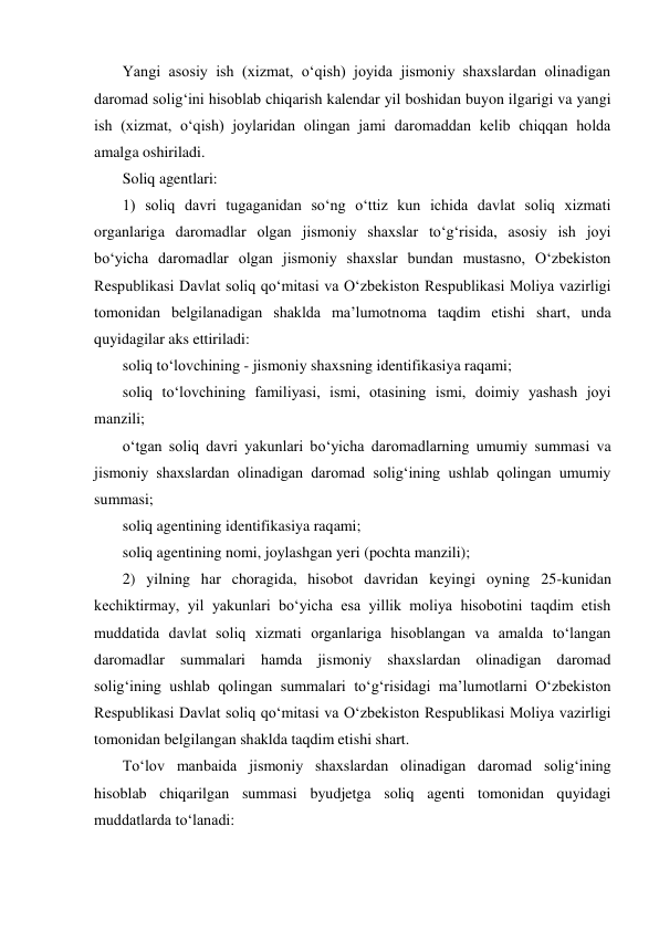 Yangi asosiy ish (xizmat, о‘qish) joyida jismoniy shaxslardan olinadigan 
daromad solig‘ini hisoblab chiqarish kalendar yil boshidan buyon ilgarigi va yangi 
ish (xizmat, о‘qish) joylaridan olingan jami daromaddan kelib chiqqan holda 
amalga oshiriladi. 
Soliq agentlari: 
1) soliq davri tugaganidan sо‘ng о‘ttiz kun ichida davlat soliq xizmati 
organlariga daromadlar olgan jismoniy shaxslar tо‘g‘risida, asosiy ish joyi 
bо‘yicha daromadlar olgan jismoniy shaxslar bundan mustasno, О‘zbekiston 
Respublikasi Davlat soliq qо‘mitasi va О‘zbekiston Respublikasi Moliya vazirligi 
tomonidan belgilanadigan shaklda ma’lumotnoma taqdim etishi shart, unda 
quyidagilar aks ettiriladi: 
soliq tо‘lovchining - jismoniy shaxsning identifikasiya raqami; 
soliq tо‘lovchining familiyasi, ismi, otasining ismi, doimiy yashash joyi 
manzili; 
о‘tgan soliq davri yakunlari bо‘yicha daromadlarning umumiy summasi va 
jismoniy shaxslardan olinadigan daromad solig‘ining ushlab qolingan umumiy 
summasi; 
soliq agentining identifikasiya raqami; 
soliq agentining nomi, joylashgan yeri (pochta manzili); 
2) yilning har choragida, hisobot davridan keyingi oyning 25-kunidan 
kechiktirmay, yil yakunlari bо‘yicha esa yillik moliya hisobotini taqdim etish 
muddatida davlat soliq xizmati organlariga hisoblangan va amalda tо‘langan 
daromadlar summalari hamda jismoniy shaxslardan olinadigan daromad 
solig‘ining ushlab qolingan summalari tо‘g‘risidagi ma’lumotlarni О‘zbekiston 
Respublikasi Davlat soliq qо‘mitasi va О‘zbekiston Respublikasi Moliya vazirligi 
tomonidan belgilangan shaklda taqdim etishi shart. 
Tо‘lov manbaida jismoniy shaxslardan olinadigan daromad solig‘ining 
hisoblab chiqarilgan summasi byudjetga soliq agenti tomonidan quyidagi 
muddatlarda tо‘lanadi: 
