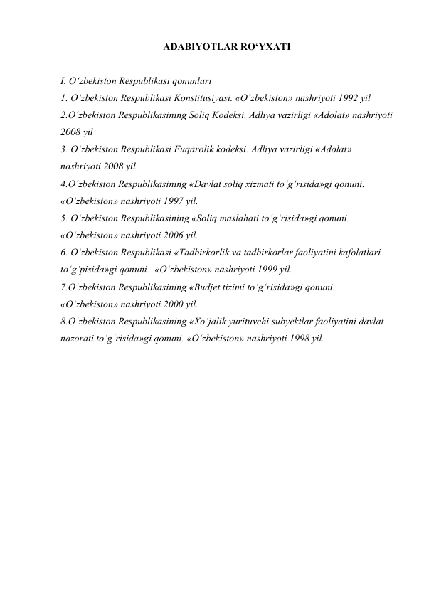 ADABIYOTLAR RO‘YXATI 
 
I. O‘zbekiston Respublikasi qonunlari 
1. O‘zbekiston Respublikasi Konstitusiyasi. «O‘zbekiston» nashriyoti 1992 yil 
2.O‘zbekiston Respublikasining Soliq Kodeksi. Adliya vazirligi «Adolat» nashriyoti 
2008 yil 
3. O‘zbekiston Respublikasi Fuqarolik kodeksi. Adliya vazirligi «Adolat» 
nashriyoti 2008 yil 
4.O‘zbekiston Respublikasining «Davlat soliq xizmati to‘g‘risida»gi qonuni. 
«O‘zbekiston» nashriyoti 1997 yil. 
5. O‘zbekiston Respublikasining «Soliq maslahati to‘g‘risida»gi qonuni. 
«O‘zbekiston» nashriyoti 2006 yil. 
6. O‘zbekiston Respublikasi «Tadbirkorlik va tadbirkorlar faoliyatini kafolatlari 
to‘g‘pisida»gi qonuni.  «O‘zbekiston» nashriyoti 1999 yil. 
7.O‘zbekiston Respublikasining «Budjet tizimi to‘g‘risida»gi qonuni.  
«O‘zbekiston» nashriyoti 2000 yil. 
8.O‘zbekiston Respublikasining «Xo‘jalik yurituvchi subyektlar faoliyatini davlat 
nazorati to‘g‘risida»gi qonuni. «O‘zbekiston» nashriyoti 1998 yil. 
 
 
