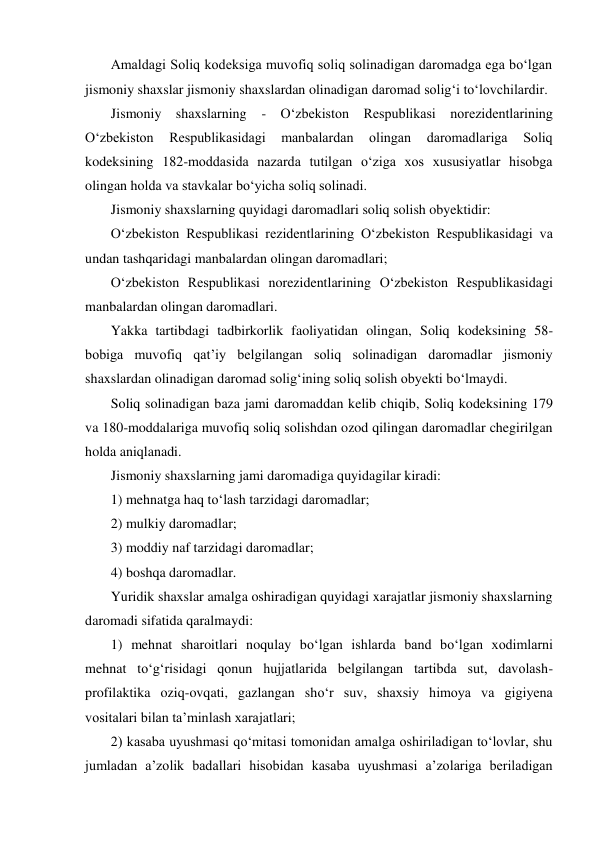 Amaldagi Soliq kodeksiga muvofiq soliq solinadigan daromadga ega bо‘lgan 
jismoniy shaxslar jismoniy shaxslardan olinadigan daromad solig‘i tо‘lovchilardir. 
Jismoniy shaxslarning 
- О‘zbekiston Respublikasi norezidentlarining 
О‘zbekiston 
Respublikasidagi 
manbalardan 
olingan 
daromadlariga 
Soliq 
kodeksining 182-moddasida nazarda tutilgan о‘ziga xos xususiyatlar hisobga 
olingan holda va stavkalar bо‘yicha soliq solinadi.  
Jismoniy shaxslarning quyidagi daromadlari soliq solish obyektidir: 
О‘zbekiston Respublikasi rezidentlarining О‘zbekiston Respublikasidagi va 
undan tashqaridagi manbalardan olingan daromadlari; 
О‘zbekiston Respublikasi norezidentlarining О‘zbekiston Respublikasidagi 
manbalardan olingan daromadlari. 
Yakka tartibdagi tadbirkorlik faoliyatidan olingan, Soliq kodeksining 58-
bobiga muvofiq qat’iy belgilangan soliq solinadigan daromadlar jismoniy 
shaxslardan olinadigan daromad solig‘ining soliq solish obyekti bо‘lmaydi. 
Soliq solinadigan baza jami daromaddan kelib chiqib, Soliq kodeksining 179 
va 180-moddalariga muvofiq soliq solishdan ozod qilingan daromadlar chegirilgan 
holda aniqlanadi. 
Jismoniy shaxslarning jami daromadiga quyidagilar kiradi: 
1) mehnatga haq tо‘lash tarzidagi daromadlar; 
2) mulkiy daromadlar; 
3) moddiy naf tarzidagi daromadlar; 
4) boshqa daromadlar. 
Yuridik shaxslar amalga oshiradigan quyidagi xarajatlar jismoniy shaxslarning 
daromadi sifatida qaralmaydi: 
1) mehnat sharoitlari noqulay bо‘lgan ishlarda band bо‘lgan xodimlarni 
mehnat tо‘g‘risidagi qonun hujjatlarida belgilangan tartibda sut, davolash-
profilaktika oziq-ovqati, gazlangan shо‘r suv, shaxsiy himoya va gigiyena 
vositalari bilan ta’minlash xarajatlari;  
2) kasaba uyushmasi qо‘mitasi tomonidan amalga oshiriladigan tо‘lovlar, shu 
jumladan a’zolik badallari hisobidan kasaba uyushmasi a’zolariga beriladigan 
