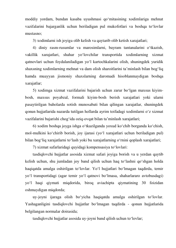 moddiy yordam, bundan kasaba uyushmasi qо‘mitasining xodimlariga mehnat 
vazifalarini bajarganlik uchun beriladigan pul mukofotlari va boshqa tо‘lovlar 
mustasno; 
3) xodimlarni ish joyiga olib kelish va qaytarib olib ketish xarajatlari;  
4) diniy rasm-rusumlar va marosimlarni, bayram tantanalarini о‘tkazish, 
vakillik xarajatlari, shahar yо‘lovchilar transportida xodimlarning xizmat 
qatnovlari uchun foydalaniladigan yо‘l kartochkalarini olish, shuningdek yuridik 
shaxsning xodimlarning mehnat va dam olish sharoitlarini ta’minlash bilan bog‘liq 
hamda muayyan jismoniy shaxslarning daromadi hisoblanmaydigan boshqa 
xarajatlar;  
5) xodimga xizmat vazifalarini bajarish uchun zarur bо‘lgan maxsus kiyim-
bosh, maxsus poyabzal, formali kiyim-bosh berish xarajatlari yoki ularni 
pasaytirilgan baholarda sotish munosabati bilan qilingan xarajatlar, shuningdek 
qonun hujjatlarida nazarda tutilgan hollarda ayrim toifadagi xodimlarni о‘z xizmat 
vazifalarini bajarishi chog‘ida oziq-ovqat bilan ta’minlash xarajatlari;  
6) xodim boshqa joyga ishga о‘tkazilganda yoxud kо‘chib borganda kо‘chish, 
mol-mulkini kо‘chirib borish, joy ijarasi (yо‘l xarajatlari uchun beriladigan pul) 
bilan bog‘liq xarajatlarni tо‘lash yoki bu xarajatlarning о‘rnini qoplash xarajatlari; 
7) xizmat safarlaridagi quyidagi kompensasiya tо‘lovlari: 
tasdiqlovchi hujjatlar asosida xizmat safari joyiga borish va u yerdan qaytib 
kelish uchun, shu jumladan joy band qilish uchun haq tо‘lashni qо‘shgan holda 
haqiqatda amalga oshirilgan tо‘lovlar. Yо‘l hujjatlari bо‘lmagan taqdirda, temir 
yо‘l transportidagi (agar temir yо‘l qatnovi bо‘lmasa, shaharlararo avtobusdagi) 
yо‘l haqi qiymati miqdorida, biroq aviachipta qiymatining 30 foizidan 
oshmaydigan miqdorda; 
uy-joyni ijaraga olish bо‘yicha haqiqatda amalga oshirilgan tо‘lovlar. 
Yashaganligini tasdiqlovchi hujjatlar bо‘lmagan taqdirda - qonun hujjatlarida 
belgilangan normalar doirasida; 
tasdiqlovchi hujjatlar asosida uy-joyni band qilish uchun tо‘lovlar; 
