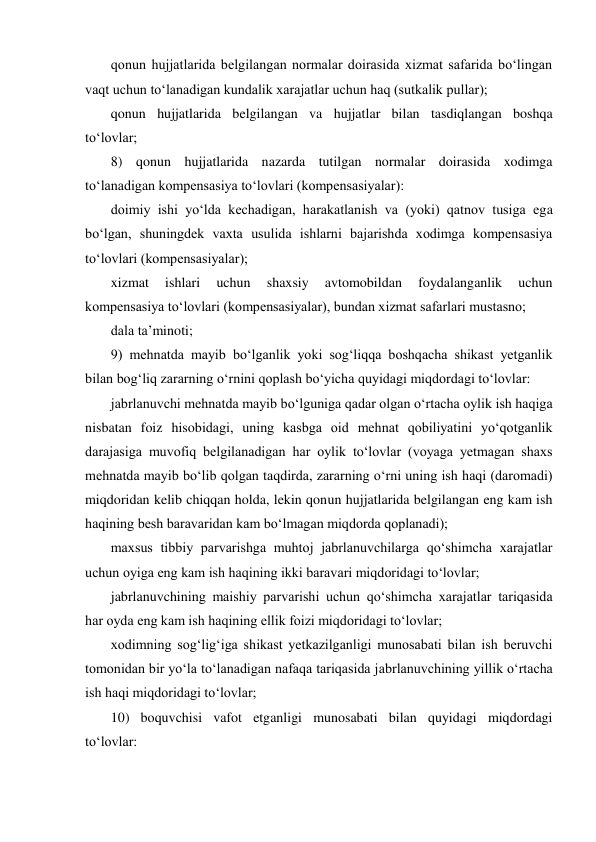 qonun hujjatlarida belgilangan normalar doirasida xizmat safarida bо‘lingan 
vaqt uchun tо‘lanadigan kundalik xarajatlar uchun haq (sutkalik pullar); 
qonun hujjatlarida belgilangan va hujjatlar bilan tasdiqlangan boshqa 
tо‘lovlar; 
8) qonun hujjatlarida nazarda tutilgan normalar doirasida xodimga 
tо‘lanadigan kompensasiya tо‘lovlari (kompensasiyalar): 
doimiy ishi yо‘lda kechadigan, harakatlanish va (yoki) qatnov tusiga ega 
bо‘lgan, shuningdek vaxta usulida ishlarni bajarishda xodimga kompensasiya 
tо‘lovlari (kompensasiyalar);  
xizmat 
ishlari 
uchun 
shaxsiy 
avtomobildan 
foydalanganlik 
uchun 
kompensasiya tо‘lovlari (kompensasiyalar), bundan xizmat safarlari mustasno; 
dala ta’minoti; 
9) mehnatda mayib bо‘lganlik yoki sog‘liqqa boshqacha shikast yetganlik 
bilan bog‘liq zararning о‘rnini qoplash bо‘yicha quyidagi miqdordagi tо‘lovlar: 
jabrlanuvchi mehnatda mayib bо‘lguniga qadar olgan о‘rtacha oylik ish haqiga 
nisbatan foiz hisobidagi, uning kasbga oid mehnat qobiliyatini yо‘qotganlik 
darajasiga muvofiq belgilanadigan har oylik tо‘lovlar (voyaga yetmagan shaxs 
mehnatda mayib bо‘lib qolgan taqdirda, zararning о‘rni uning ish haqi (daromadi) 
miqdoridan kelib chiqqan holda, lekin qonun hujjatlarida belgilangan eng kam ish 
haqining besh baravaridan kam bо‘lmagan miqdorda qoplanadi); 
maxsus tibbiy parvarishga muhtoj jabrlanuvchilarga qо‘shimcha xarajatlar 
uchun oyiga eng kam ish haqining ikki baravari miqdoridagi tо‘lovlar; 
jabrlanuvchining maishiy parvarishi uchun qо‘shimcha xarajatlar tariqasida 
har oyda eng kam ish haqining ellik foizi miqdoridagi tо‘lovlar; 
xodimning sog‘lig‘iga shikast yetkazilganligi munosabati bilan ish beruvchi 
tomonidan bir yо‘la tо‘lanadigan nafaqa tariqasida jabrlanuvchining yillik о‘rtacha 
ish haqi miqdoridagi tо‘lovlar; 
10) boquvchisi vafot etganligi munosabati bilan quyidagi miqdordagi 
tо‘lovlar: 
