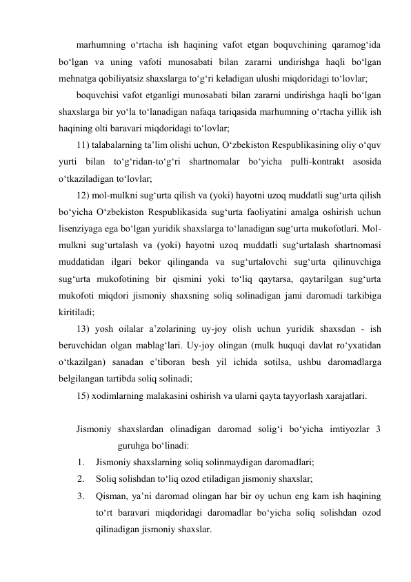 marhumning о‘rtacha ish haqining vafot etgan boquvchining qaramog‘ida 
bо‘lgan va uning vafoti munosabati bilan zararni undirishga haqli bо‘lgan 
mehnatga qobiliyatsiz shaxslarga tо‘g‘ri keladigan ulushi miqdoridagi tо‘lovlar; 
boquvchisi vafot etganligi munosabati bilan zararni undirishga haqli bо‘lgan 
shaxslarga bir yо‘la tо‘lanadigan nafaqa tariqasida marhumning о‘rtacha yillik ish 
haqining olti baravari miqdoridagi tо‘lovlar; 
11) talabalarning ta’lim olishi uchun, О‘zbekiston Respublikasining oliy о‘quv 
yurti bilan tо‘g‘ridan-tо‘g‘ri shartnomalar bо‘yicha pulli-kontrakt asosida 
о‘tkaziladigan tо‘lovlar;  
12) mol-mulkni sug‘urta qilish va (yoki) hayotni uzoq muddatli sug‘urta qilish 
bо‘yicha О‘zbekiston Respublikasida sug‘urta faoliyatini amalga oshirish uchun 
lisenziyaga ega bо‘lgan yuridik shaxslarga tо‘lanadigan sug‘urta mukofotlari. Mol-
mulkni sug‘urtalash va (yoki) hayotni uzoq muddatli sug‘urtalash shartnomasi 
muddatidan ilgari bekor qilinganda va sug‘urtalovchi sug‘urta qilinuvchiga 
sug‘urta mukofotining bir qismini yoki tо‘liq qaytarsa, qaytarilgan sug‘urta 
mukofoti miqdori jismoniy shaxsning soliq solinadigan jami daromadi tarkibiga 
kiritiladi; 
13) yosh oilalar a’zolarining uy-joy olish uchun yuridik shaxsdan - ish 
beruvchidan olgan mablag‘lari. Uy-joy olingan (mulk huquqi davlat rо‘yxatidan 
о‘tkazilgan) sanadan e’tiboran besh yil ichida sotilsa, ushbu daromadlarga 
belgilangan tartibda soliq solinadi; 
15) xodimlarning malakasini oshirish va ularni qayta tayyorlash xarajatlari.  
 
Jismoniy shaxslardan olinadigan daromad solig‘i bо‘yicha imtiyozlar 3 
guruhga bо‘linadi: 
1. 
Jismoniy shaxslarning soliq solinmaydigan daromadlari; 
2. 
Soliq solishdan tо‘liq ozod etiladigan jismoniy shaxslar; 
3. 
Qisman, ya’ni daromad olingan har bir oy uchun eng kam ish haqining 
tо‘rt baravari miqdoridagi daromadlar bо‘yicha soliq solishdan ozod 
qilinadigan jismoniy shaxslar.  
