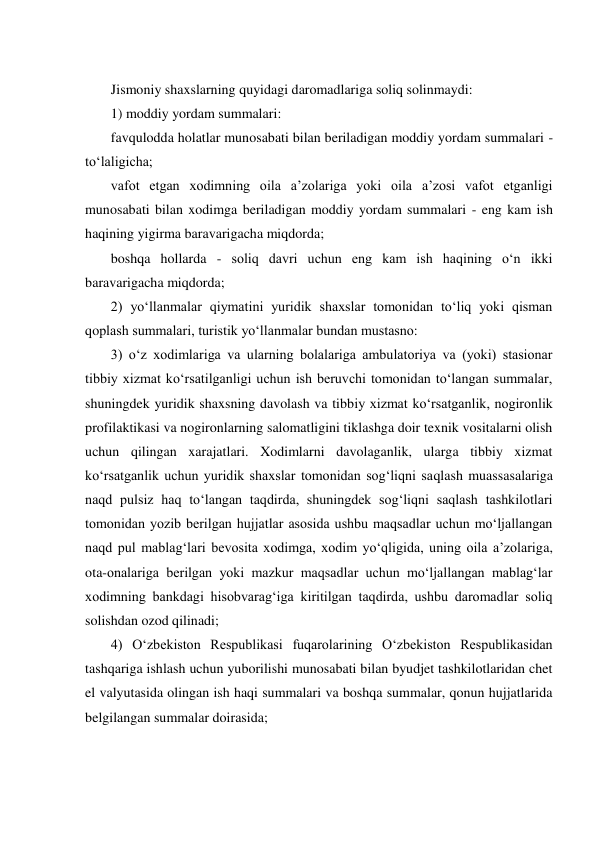  
Jismoniy shaxslarning quyidagi daromadlariga soliq solinmaydi: 
1) moddiy yordam summalari: 
favqulodda holatlar munosabati bilan beriladigan moddiy yordam summalari - 
tо‘laligicha;  
vafot etgan xodimning oila a’zolariga yoki oila a’zosi vafot etganligi 
munosabati bilan xodimga beriladigan moddiy yordam summalari - eng kam ish 
haqining yigirma baravarigacha miqdorda; 
boshqa hollarda - soliq davri uchun eng kam ish haqining о‘n ikki 
baravarigacha miqdorda;  
2) yо‘llanmalar qiymatini yuridik shaxslar tomonidan tо‘liq yoki qisman 
qoplash summalari, turistik yо‘llanmalar bundan mustasno: 
3) о‘z xodimlariga va ularning bolalariga ambulatoriya va (yoki) stasionar 
tibbiy xizmat kо‘rsatilganligi uchun ish beruvchi tomonidan tо‘langan summalar, 
shuningdek yuridik shaxsning davolash va tibbiy xizmat kо‘rsatganlik, nogironlik 
profilaktikasi va nogironlarning salomatligini tiklashga doir texnik vositalarni olish 
uchun qilingan xarajatlari. Xodimlarni davolaganlik, ularga tibbiy xizmat 
kо‘rsatganlik uchun yuridik shaxslar tomonidan sog‘liqni saqlash muassasalariga 
naqd pulsiz haq tо‘langan taqdirda, shuningdek sog‘liqni saqlash tashkilotlari 
tomonidan yozib berilgan hujjatlar asosida ushbu maqsadlar uchun mо‘ljallangan 
naqd pul mablag‘lari bevosita xodimga, xodim yо‘qligida, uning oila a’zolariga, 
ota-onalariga berilgan yoki mazkur maqsadlar uchun mо‘ljallangan mablag‘lar 
xodimning bankdagi hisobvarag‘iga kiritilgan taqdirda, ushbu daromadlar soliq 
solishdan ozod qilinadi; 
4) О‘zbekiston Respublikasi fuqarolarining О‘zbekiston Respublikasidan 
tashqariga ishlash uchun yuborilishi munosabati bilan byudjet tashkilotlaridan chet 
el valyutasida olingan ish haqi summalari va boshqa summalar, qonun hujjatlarida 
belgilangan summalar doirasida; 
