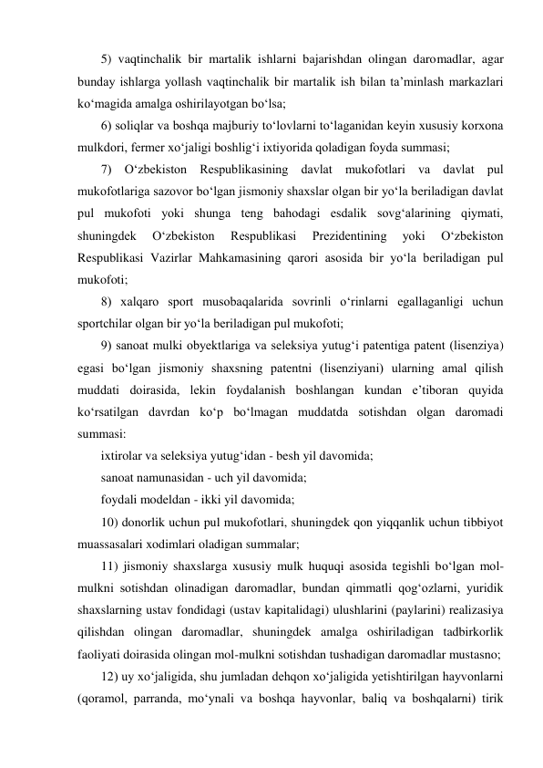 5) vaqtinchalik bir martalik ishlarni bajarishdan olingan daromadlar, agar 
bunday ishlarga yollash vaqtinchalik bir martalik ish bilan ta’minlash markazlari 
kо‘magida amalga oshirilayotgan bо‘lsa; 
6) soliqlar va boshqa majburiy tо‘lovlarni tо‘laganidan keyin xususiy korxona 
mulkdori, fermer xо‘jaligi boshlig‘i ixtiyorida qoladigan foyda summasi; 
7) О‘zbekiston Respublikasining davlat mukofotlari va davlat pul 
mukofotlariga sazovor bо‘lgan jismoniy shaxslar olgan bir yо‘la beriladigan davlat 
pul mukofoti yoki shunga teng bahodagi esdalik sovg‘alarining qiymati, 
shuningdek 
О‘zbekiston 
Respublikasi 
Prezidentining 
yoki 
О‘zbekiston 
Respublikasi Vazirlar Mahkamasining qarori asosida bir yо‘la beriladigan pul 
mukofoti; 
8) xalqaro sport musobaqalarida sovrinli о‘rinlarni egallaganligi uchun 
sportchilar olgan bir yо‘la beriladigan pul mukofoti; 
9) sanoat mulki obyektlariga va seleksiya yutug‘i patentiga patent (lisenziya) 
egasi bо‘lgan jismoniy shaxsning patentni (lisenziyani) ularning amal qilish 
muddati doirasida, lekin foydalanish boshlangan kundan e’tiboran quyida 
kо‘rsatilgan davrdan kо‘p bо‘lmagan muddatda sotishdan olgan daromadi 
summasi: 
ixtirolar va seleksiya yutug‘idan - besh yil davomida; 
sanoat namunasidan - uch yil davomida; 
foydali modeldan - ikki yil davomida; 
10) donorlik uchun pul mukofotlari, shuningdek qon yiqqanlik uchun tibbiyot 
muassasalari xodimlari oladigan summalar; 
11) jismoniy shaxslarga xususiy mulk huquqi asosida tegishli bо‘lgan mol-
mulkni sotishdan olinadigan daromadlar, bundan qimmatli qog‘ozlarni, yuridik 
shaxslarning ustav fondidagi (ustav kapitalidagi) ulushlarini (paylarini) realizasiya 
qilishdan olingan daromadlar, shuningdek amalga oshiriladigan tadbirkorlik 
faoliyati doirasida olingan mol-mulkni sotishdan tushadigan daromadlar mustasno;  
12) uy xо‘jaligida, shu jumladan dehqon xо‘jaligida yetishtirilgan hayvonlarni 
(qoramol, parranda, mо‘ynali va boshqa hayvonlar, baliq va boshqalarni) tirik 
