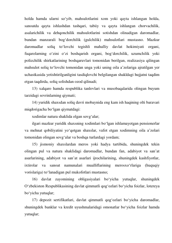 holda hamda ularni sо‘yib, mahsulotlarini xom yoki qayta ishlangan holda, 
sanoatda qayta ishlashdan tashqari, tabiiy va qayta ishlangan chorvachilik, 
asalarichilik va dehqonchilik mahsulotlarini sotishdan olinadigan daromadlar, 
bundan manzarali bog‘dorchilik (gulchilik) mahsulotlari mustasno. Mazkur 
daromadlar soliq tо‘lovchi tegishli mahalliy davlat hokimiyati organi, 
fuqarolarning о‘zini о‘zi boshqarish organi, bog‘dorchilik, uzumchilik yoki 
polizchilik shirkatlarining boshqaruvlari tomonidan berilgan, realizasiya qilingan 
mahsulot soliq tо‘lovchi tomonidan unga yoki uning oila a’zolariga ajratilgan yer 
uchastkasida yetishtirilganligini tasdiqlovchi belgilangan shakldagi hujjatni taqdim 
etgan taqdirda, soliq solishdan ozod qilinadi; 
13) xalqaro hamda respublika tanlovlari va musobaqalarida olingan buyum 
tarzidagi sovrinlarning qiymati; 
14) yuridik shaxsdan soliq davri mobaynida eng kam ish haqining olti baravari 
miqdorigacha bо‘lgan qiymatdagi: 
xodimlar natura shaklida olgan sovg‘alar; 
ilgari mazkur yuridik shaxsning xodimlari bо‘lgan ishlamayotgan pensionerlar 
va mehnat qobiliyatini yо‘qotgan shaxslar, vafot etgan xodimning oila a’zolari 
tomonidan olingan sovg‘alar va boshqa turlardagi yordam;  
15) jismoniy shaxslardan meros yoki hadya tartibida, shuningdek tekin 
olingan pul va natura shaklidagi daromadlar, bundan fan, adabiyot va san’at 
asarlarining, adabiyot va san’at asarlari ijrochilarining, shuningdek kashfiyotlar, 
ixtirolar va sanoat namunalari mualliflarining merosxо‘rlariga (huquqiy 
vorislariga) tо‘lanadigan pul mukofotlari mustasno; 
16) davlat zayomining obligasiyalari bо‘yicha yutuqlar, shuningdek 
О‘zbekiston Respublikasining davlat qimmatli qog‘ozlari bо‘yicha foizlar, lotereya 
bо‘yicha yutuqlar; 
17) depozit sertifikatlari, davlat qimmatli qog‘ozlari bо‘yicha daromadlar, 
shuningdek banklar va kredit uyushmalaridagi omonatlar bо‘yicha foizlar hamda 
yutuqlar;  
