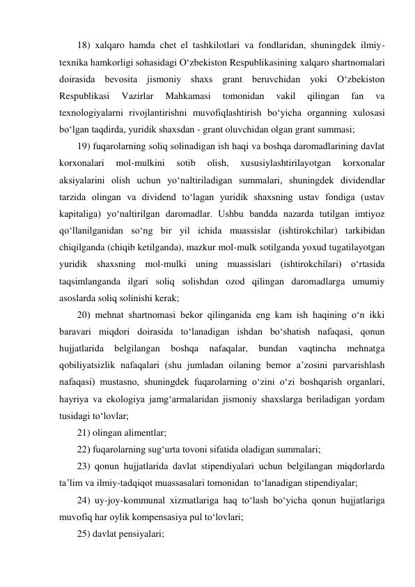 18) xalqaro hamda chet el tashkilotlari va fondlaridan, shuningdek ilmiy-
texnika hamkorligi sohasidagi О‘zbekiston Respublikasining xalqaro shartnomalari 
doirasida bevosita jismoniy shaxs grant beruvchidan yoki О‘zbekiston 
Respublikasi 
Vazirlar 
Mahkamasi 
tomonidan 
vakil 
qilingan 
fan 
va 
texnologiyalarni rivojlantirishni muvofiqlashtirish bо‘yicha organning xulosasi 
bо‘lgan taqdirda, yuridik shaxsdan - grant oluvchidan olgan grant summasi; 
19) fuqarolarning soliq solinadigan ish haqi va boshqa daromadlarining davlat 
korxonalari 
mol-mulkini 
sotib 
olish, 
xususiylashtirilayotgan 
korxonalar 
aksiyalarini olish uchun yо‘naltiriladigan summalari, shuningdek dividendlar 
tarzida olingan va dividend tо‘lagan yuridik shaxsning ustav fondiga (ustav 
kapitaliga) yо‘naltirilgan daromadlar. Ushbu bandda nazarda tutilgan imtiyoz 
qо‘llanilganidan sо‘ng bir yil ichida muassislar (ishtirokchilar) tarkibidan 
chiqilganda (chiqib ketilganda), mazkur mol-mulk sotilganda yoxud tugatilayotgan 
yuridik shaxsning mol-mulki uning muassislari (ishtirokchilari) о‘rtasida 
taqsimlanganda ilgari soliq solishdan ozod qilingan daromadlarga umumiy 
asoslarda soliq solinishi kerak; 
20) mehnat shartnomasi bekor qilinganida eng kam ish haqining о‘n ikki 
baravari miqdori doirasida tо‘lanadigan ishdan bо‘shatish nafaqasi, qonun 
hujjatlarida 
belgilangan 
boshqa 
nafaqalar, 
bundan 
vaqtincha 
mehnatga 
qobiliyatsizlik nafaqalari (shu jumladan oilaning bemor a’zosini parvarishlash 
nafaqasi) mustasno, shuningdek fuqarolarning о‘zini о‘zi boshqarish organlari, 
hayriya va ekologiya jamg‘armalaridan jismoniy shaxslarga beriladigan yordam 
tusidagi tо‘lovlar;  
21) olingan alimentlar; 
22) fuqarolarning sug‘urta tovoni sifatida oladigan summalari;  
23) qonun hujjatlarida davlat stipendiyalari uchun belgilangan miqdorlarda 
ta’lim va ilmiy-tadqiqot muassasalari tomonidan  tо‘lanadigan stipendiyalar;  
24) uy-joy-kommunal xizmatlariga haq tо‘lash bо‘yicha qonun hujjatlariga 
muvofiq har oylik kompensasiya pul tо‘lovlari; 
25) davlat pensiyalari; 
