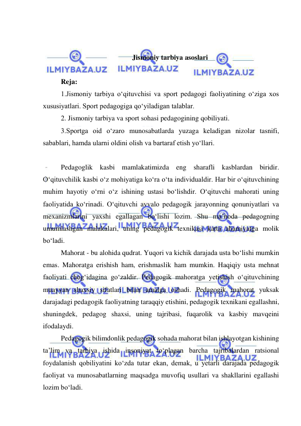  
 
 
 
Jismoniy tarbiya asoslari 
 
Reja: 
1.Jismoniy tarbiya o‘qituvchisi va sport pedagogi faoliyatining o‘ziga xos 
xususiyatlari. Sport pedagogiga qo‘yiladigan talablar. 
2. Jismoniy tarbiya va sport sohasi pedagogining qobiliyati.  
3.Sportga oid o‘zaro munosabatlarda yuzaga keladigan nizolar tasnifi, 
sabablari, hamda ularni oldini olish va bartaraf etish yo‘llari. 
 
Pedagoglik kasbi mamlakatimizda eng sharafli kasblardan biridir. 
O‘qituvchilik kasbi o‘z mohiyatiga ko‘ra o‘ta individualdir. Har bir o‘qituvchining 
muhim hayotiy o‘rni o‘z ishining ustasi bo‘lishdir. O‘qituvchi mahorati uning 
faoliyatida ko‘rinadi. O‘qituvchi avvalo pedagogik jarayonning qonuniyatlari va 
mexanizmlarini yaxshi egallagan bo‘lishi lozim. Shu ma’noda pedagogning 
umumlashgan malakalari, uning pedagogik texnikasi katta ahamiyatga molik 
bo‘ladi.  
Mahorat - bu alohida qudrat. Yuqori va kichik darajada usta bo‘lishi mumkin 
emas. Mahoratga erishish ham, erishmaslik ham mumkin. Haqiqiy usta mehnat 
faoliyati chog‘idagina go‘zaldir. Pedagogik mahoratga yetishish o‘qituvchining 
muayyan shaxsiy sifatlari bilan amalga oshadi. Pedagogik mahorat yuksak 
darajadagi pedagogik faoliyatning taraqqiy etishini, pedagogik texnikani egallashni, 
shuningdek, pedagog shaxsi, uning tajribasi, fuqarolik va kasbiy mavqeini 
ifodalaydi. 
Pedagogik bilimdonlik pedagogik sohada mahorat bilan ishlayotgan kishining 
ta’lim va tarbiya ishida insoniyat to‘plagan barcha tajribalardan ratsional 
foydalanish qobiliyatini ko‘zda tutar ekan, demak, u yetarli darajada pedagogik 
faoliyat va munosabatlarning maqsadga muvofiq usullari va shakllarini egallashi 
lozim bo‘ladi. 
