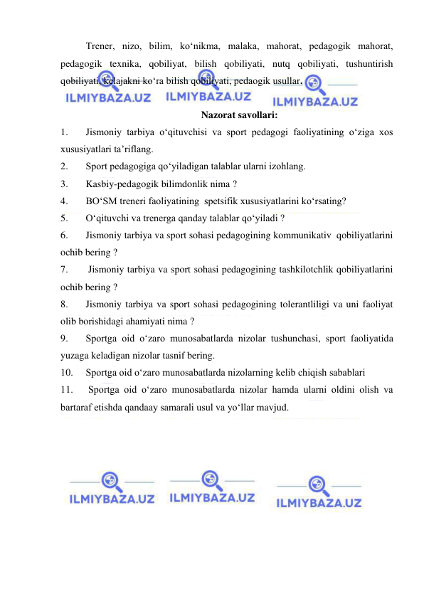  
 
Trener, nizo, bilim, ko‘nikma, malaka, mahorat, pedagogik mahorat, 
pedagogik texnika, qobiliyat, bilish qobiliyati, nutq qobiliyati, tushuntirish 
qobiliyati, kelajakni ko‘ra bilish qobiliyati, pedaogik usullar.  
 
Nazorat savollari: 
1. 
Jismoniy tarbiya o‘qituvchisi va sport pedagogi faoliyatining o‘ziga xos 
xususiyatlari ta’riflang. 
2. 
Sport pedagogiga qo‘yiladigan talablar ularni izohlang.  
3. 
Kasbiy-pedagogik bilimdonlik nima ?  
4. 
BO‘SM treneri faoliyatining  spetsifik xususiyatlarini ko‘rsating? 
5. 
O‘qituvchi va trenerga qanday talablar qo‘yiladi ?  
6. 
Jismoniy tarbiya va sport sohasi pedagogining kommunikativ  qobiliyatlarini 
ochib bering ?  
7. 
 Jismoniy tarbiya va sport sohasi pedagogining tashkilotchlik qobiliyatlarini 
ochib bering ?  
8. 
Jismoniy tarbiya va sport sohasi pedagogining tolerantliligi va uni faoliyat 
olib borishidagi ahamiyati nima ? 
9. 
Sportga oid o‘zaro munosabatlarda nizolar tushunchasi, sport faoliyatida 
yuzaga keladigan nizolar tasnif bering.  
10. 
Sportga oid o‘zaro munosabatlarda nizolarning kelib chiqish sabablari 
11. 
 Sportga oid o‘zaro munosabatlarda nizolar hamda ularni oldini olish va 
bartaraf etishda qandaay samarali usul va yo‘llar mavjud. 
 
 
