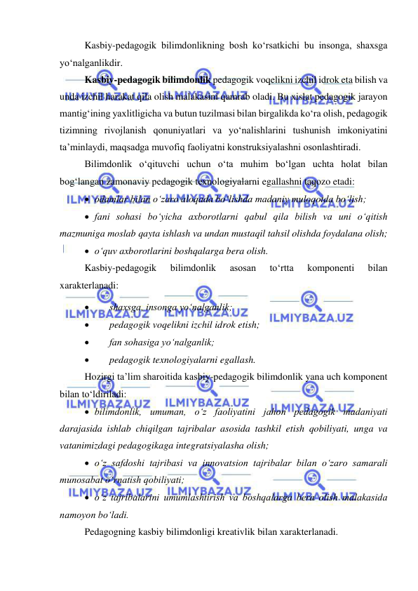  
 
Kasbiy-pedagogik bilimdonlikning bosh ko‘rsatkichi bu insonga, shaxsga 
yo‘nalganlikdir. 
Kasbiy-pedagogik bilimdonlik pedagogik voqelikni izchil idrok eta bilish va 
unda izchil harakat qila olish malakasini qamrab oladi. Bu xislat pedagogik jarayon 
mantig‘ining yaxlitligicha va butun tuzilmasi bilan birgalikda ko‘ra olish, pedagogik 
tizimning rivojlanish qonuniyatlari va yo‘nalishlarini tushunish imkoniyatini 
ta’minlaydi, maqsadga muvofiq faoliyatni konstruksiyalashni osonlashtiradi. 
Bilimdonlik o‘qituvchi uchun o‘ta muhim bo‘lgan uchta holat bilan 
bog‘langan zamonaviy pedagogik texnologiyalarni egallashni taqozo etadi: 
 odamlar bilan o‘zaro aloqada bo‘lishda madaniy muloqotda bo‘lish; 
 fani sohasi bo‘yicha axborotlarni qabul qila bilish va uni o‘qitish 
mazmuniga moslab qayta ishlash va undan mustaqil tahsil olishda foydalana olish; 
 o‘quv axborotlarini boshqalarga bera olish. 
Kasbiy-pedagogik 
bilimdonlik 
asosan 
to‘rtta 
komponenti 
bilan 
xarakterlanadi: 
 
shaxsga, insonga yo‘nalganlik; 
 
pedagogik voqelikni izchil idrok etish; 
 
fan sohasiga yo‘nalganlik; 
 
pedagogik texnologiyalarni egallash. 
Hozirgi ta’lim sharoitida kasbiy-pedagogik bilimdonlik yana uch komponent 
bilan to‘ldiriladi: 
 bilimdonlik, umuman, o‘z faoliyatini jahon pedagogik madaniyati 
darajasida ishlab chiqilgan tajribalar asosida tashkil etish qobiliyati, unga va 
vatanimizdagi pedagogikaga integratsiyalasha olish; 
 o‘z safdoshi tajribasi va innovatsion tajribalar bilan o‘zaro samarali 
munosabat o‘rnatish qobiliyati; 
 o‘z tajribalarini umumlashtirish va boshqalarga bera olish malakasida 
namoyon bo‘ladi. 
Pedagogning kasbiy bilimdonligi kreativlik bilan xarakterlanadi. 
