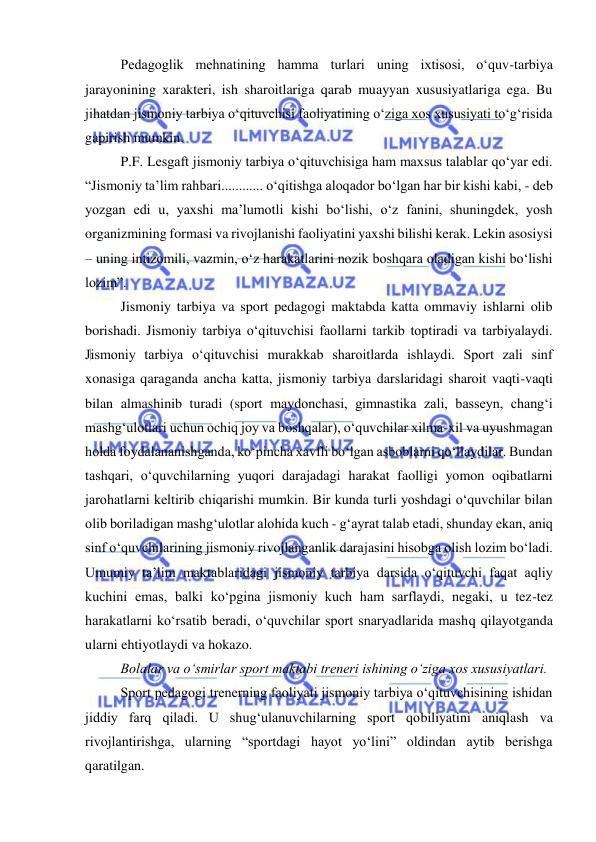  
 
Pedagoglik mehnatining hamma turlari uning ixtisosi, o‘quv-tarbiya 
jarayonining xarakteri, ish sharoitlariga qarab muayyan xususiyatlariga ega. Bu 
jihatdan jismoniy tarbiya o‘qituvchisi faoliyatining o‘ziga xos xususiyati to‘g‘risida 
gapirish mumkin.  
P.F. Lesgaft jismoniy tarbiya o‘qituvchisiga ham maxsus talablar qo‘yar edi. 
“Jismoniy ta’lim rahbari............ o‘qitishga aloqador bo‘lgan har bir kishi kabi, - deb 
yozgan edi u, yaxshi ma’lumotli kishi bo‘lishi, o‘z fanini, shuningdek, yosh 
organizmining formasi va rivojlanishi faoliyatini yaxshi bilishi kerak. Lekin asosiysi 
– uning intizomili, vazmin, o‘z harakatlarini nozik boshqara oladigan kishi bo‘lishi 
lozim”. 
Jismoniy tarbiya va sport pedagogi maktabda katta ommaviy ishlarni olib 
borishadi. Jismoniy tarbiya o‘qituvchisi faollarni tarkib toptiradi va tarbiyalaydi. 
Jismoniy tarbiya o‘qituvchisi murakkab sharoitlarda ishlaydi. Sport zali sinf 
xonasiga qaraganda ancha katta, jismoniy tarbiya darslaridagi sharoit vaqti-vaqti 
bilan almashinib turadi (sport maydonchasi, gimnastika zali, basseyn, chang‘i 
mashg‘ulotlari uchun ochiq joy va boshqalar), o‘quvchilar xilma-xil va uyushmagan 
holda foydalananishganda, ko‘pincha xavfli bo‘lgan asboblarni qo‘llaydilar. Bundan 
tashqari, o‘quvchilarning yuqori darajadagi harakat faolligi yomon oqibatlarni 
jarohatlarni keltirib chiqarishi mumkin. Bir kunda turli yoshdagi o‘quvchilar bilan 
olib boriladigan mashg‘ulotlar alohida kuch - g‘ayrat talab etadi, shunday ekan, aniq 
sinf o‘quvchilarining jismoniy rivojlanganlik darajasini hisobga olish lozim bo‘ladi. 
Umumiy ta’lim maktablaridagi jismoniy tarbiya darsida o‘qituvchi faqat aqliy 
kuchini emas, balki ko‘pgina jismoniy kuch ham sarflaydi, negaki, u tez-tez 
harakatlarni ko‘rsatib beradi, o‘quvchilar sport snaryadlarida mashq qilayotganda 
ularni ehtiyotlaydi va hokazo.  
Bolalar va o‘smirlar sport maktabi treneri ishining o‘ziga xos xususiyatlari.  
Sport pedagogi trenerning faoliyati jismoniy tarbiya o‘qituvchisining ishidan 
jiddiy farq qiladi. U shug‘ulanuvchilarning sport qobiliyatini aniqlash va 
rivojlantirishga, ularning “sportdagi hayot yo‘lini” oldindan aytib berishga 
qaratilgan.  
