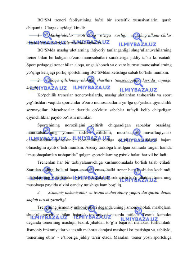  
 
BO‘SM treneri faoliyatining ba’zi bir spetsifik xususiyatlarini qarab 
chiqamiz. Ularga quyidagi kiradi:  
1. 
Mashg‘ulotlar motivining o‘ziga xosligi va shug‘ullanuvchilar 
tomonidan ularning ixtiyoriy tanlanganligi.  
BO‘SMda mashg‘ulotlarning ihtiyoriy tanlanganligi shug‘ullanuvchilarning 
trener bilan bo‘ladigan o‘zaro munosabatlari xarakteriga jiddiy ta’sir ko‘rsatadi. 
Sport pedagogi trener bilan aloqa, unga ishonch va o‘zaro hurmat munosabatlarning 
yo‘qligi kelajagi porliq sportchining BO‘SMdan ketishiga sabab bo‘lishi mumkin.  
2. 
Aloqa qilishning alohida shartlari (musobaqalar davrida vujudga 
keladi). 
Ko‘pchilik trenerlar trenerovkalarda, mashg‘ulotlardan tashqarida va sport 
yig‘ilishlari vaqtida sportchilar o‘zaro munosabatlarni yo‘lga qo‘yishda qiyinchilik 
sezmaydilar. Musobaqalar davrida ob’ektiv sabablar tufayli kelib chiqadigan 
qiyinchiliklar paydo bo‘lishi mumkin.  
Sportchining 
noroziligini 
keltirib 
chiqaradigan 
sabablar 
orasidagi 
munosabatlarning 
yomon 
tashkil 
etilishini; 
musobaqada 
muvaffaqiyatsiz 
qatnashishdan qo‘rqishni; sportchining oldiga qo‘yilgan vazifalarni bajara 
olmasligini aytib o‘tish mumkin. Asosiy tarkibga kiritilgan zahirada turgan hamda 
“musobaqalardan tashqarida” qolgan sportchilarning psixik holati har xil bo‘ladi. 
Trenerdan har bir tarbiyalanuvchiga xushmuomalada bo‘lish talab etiladi. 
Startdan oldingi holatni faqat sportchi emas, balki trener ham boshidan kechiradi, 
talabalarining xatti-harakati va musobaqada ishtirok etishi ko‘p jihatdan trenerning 
musobaqa paytida o‘zini qanday tutishiga ham bog‘liq. 
3. 
Jismoniy imkoniyatlar va texnik mahoratning yuqori darajasini doimo 
saqlab turish zarurligi.  
Trenerning jismoniy imkoniyatlari deganda uning jismoniy holati, mashqlarni 
shug‘ullanuvchilar bilan bajarish imkoniyati nazarda tutiladi. Texnik kamolot 
deganda trenerning mashqni texnik jihatdan to‘g‘ri bajarish malakasi tushuniladi. 
Jismoniy imkoniyatlar va texnik mahorat darajasi mashqni ko‘rsatishga va, tabiiyki, 
trenerning obro‘ - e’tiboriga jiddiy ta`sir etadi. Masalan: trener yosh sportchiga 
