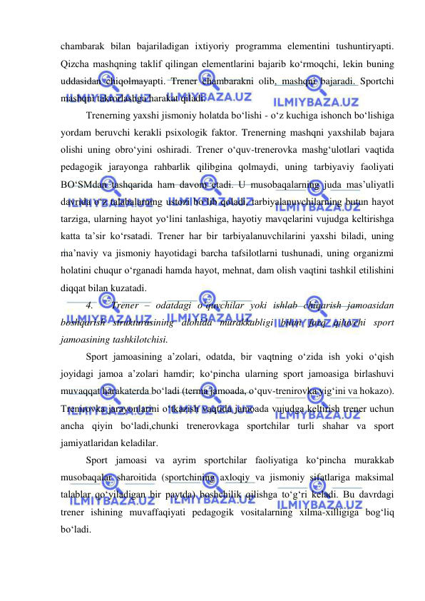  
 
chambarak bilan bajariladigan ixtiyoriy programma elementini tushuntiryapti. 
Qizcha mashqning taklif qilingan elementlarini bajarib ko‘rmoqchi, lekin buning 
uddasidan chiqolmayapti. Trener chambarakni olib, mashqni bajaradi. Sportchi 
mashqni takrorlashga harakat qiladi.  
Trenerning yaxshi jismoniy holatda bo‘lishi - o‘z kuchiga ishonch bo‘lishiga 
yordam beruvchi kerakli psixologik faktor. Trenerning mashqni yaxshilab bajara 
olishi uning obro‘yini oshiradi. Trener o‘quv-trenerovka mashg‘ulotlari vaqtida 
pedagogik jarayonga rahbarlik qilibgina qolmaydi, uning tarbiyaviy faoliyati 
BO‘SMdan tashqarida ham davom etadi. U musobaqalarning juda mas’uliyatli 
davrida o‘z talabalarning ustozi bo‘lib qoladi, tarbiyalanuvchilarning butun hayot 
tarziga, ularning hayot yo‘lini tanlashiga, hayotiy mavqelarini vujudga keltirishga 
katta ta’sir ko‘rsatadi. Trener har bir tarbiyalanuvchilarini yaxshi biladi, uning 
ma’naviy va jismoniy hayotidagi barcha tafsilotlarni tushunadi, uning organizmi 
holatini chuqur o‘rganadi hamda hayot, mehnat, dam olish vaqtini tashkil etilishini 
diqqat bilan kuzatadi.  
4. 
Trener – odatdagi o‘quvchilar yoki ishlab chiqarish jamoasidan 
boshqarish strukturasining alohida murakkabligi bilan farq qiluvchi sport 
jamoasining tashkilotchisi. 
Sport jamoasining a’zolari, odatda, bir vaqtning o‘zida ish yoki o‘qish 
joyidagi jamoa a’zolari hamdir; ko‘pincha ularning sport jamoasiga birlashuvi 
muvaqqat harakaterda bo‘ladi (terma jamoada, o‘quv-trenirovka yig‘ini va hokazo). 
Trenirovka jarayonlarini o‘tkazish vaqtida jamoada vujudga keltirish trener uchun 
ancha qiyin bo‘ladi,chunki trenerovkaga sportchilar turli shahar va sport 
jamiyatlaridan keladilar. 
Sport jamoasi va ayrim sportchilar faoliyatiga ko‘pincha murakkab 
musobaqalar sharoitida (sportchining axloqiy va jismoniy sifatlariga maksimal 
talablar qo‘yiladigan bir paytda) boshchilik qilishga to‘g‘ri keladi. Bu davrdagi 
trener ishining muvaffaqiyati pedagogik vositalarning xilma-xilligiga bog‘liq 
bo‘ladi. 
