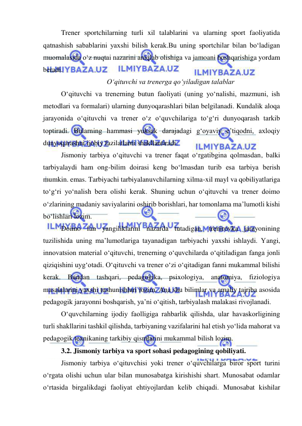  
 
Trener sportchilarning turli xil talablarini va ularning sport faoliyatida 
qatnashish sabablarini yaxshi bilish kerak.Bu uning sportchilar bilan bo‘ladigan 
muomalasida o‘z nuqtai nazarini aniqlab olishiga va jamoani boshqarishiga yordam 
beradi. 
O‘qituvchi va trenerga qo‘yiladigan talablar 
O‘qituvchi va trenerning butun faoliyati (uning yo‘nalishi, mazmuni, ish 
metodlari va formalari) ularning dunyoqarashlari bilan belgilanadi. Kundalik aloqa 
jarayonida o‘qituvchi va trener o‘z o‘quvchilariga to‘g‘ri dunyoqarash tarkib 
toptiradi. Bularning hammasi yuksak darajadagi g‘oyaviy e’tiqodni, axloqiy 
dunyoqarashni ijobiy fazilatlarni shakllantiradi.  
Jismoniy tarbiya o‘qituvchi va trener faqat o‘rgatibgina qolmasdan, balki 
tarbiyalaydi ham ong-bilim doirasi keng bo‘lmasdan turib esa tarbiya berish 
mumkin. emas. Tarbiyachi tarbiyalanuvchilarning xilma-xil mayl va qobiliyatlariga 
to‘g‘ri yo‘nalish bera olishi kerak. Shuning uchun o‘qituvchi va trener doimo 
o‘zlarining madaniy saviyalarini oshirib borishlari, har tomonlama ma’lumotli kishi 
bo‘lishlari lozim.  
Doimo fan yangiliklarini nazarda tutadigan, trenirovka jarayonining 
tuzilishida uning ma’lumotlariga tayanadigan tarbiyachi yaxshi ishlaydi. Yangi, 
innovatsion material o‘qituvchi, trenerning o‘quvchilarda o‘qitiladigan fanga jonli 
qiziqishini uyg‘otadi. O‘qituvchi va trener o‘zi o‘qitadigan fanni mukammal bilishi 
kerak. Bundan tashqari, pedagogika, psixologiya, anatomiya, fiziologiya 
masalalarini yaxshi tushunishlari lozim. Ana shu bilimlar va amaliy tajriba asosida 
pedagogik jarayonni boshqarish, ya’ni o‘qitish, tarbiyalash malakasi rivojlanadi.  
O‘quvchilarning ijodiy faolligiga rahbarlik qilishda, ular havaskorligining 
turli shakllarini tashkil qilishda, tarbiyaning vazifalarini hal etish yo‘lida mahorat va 
pedagogik texnikaning tarkibiy qismlarini mukammal bilish lozim.  
3.2. Jismoniy tarbiya va sport sohasi pedagogining qobiliyati.  
Jismoniy tarbiya o‘qituvchisi yoki trener o‘quvchilarga biror sport turini 
o‘rgata olishi uchun ular bilan munosabatga kirishishi shart. Munosabat odamlar 
o‘rtasida birgalikdagi faoliyat ehtiyojlardan kelib chiqadi. Munosabat kishilar 
