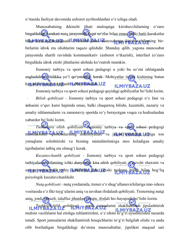  
 
o‘rtasida faoliyat davomida axborot ayriboshlashni o‘z ichiga oladi. 
Munosabatning ikkinchi jihati muloqatga kirishuvchilarning o‘zaro 
birgalikdagi harakati nutq jarayonida faqat so‘zlar bilan emas, balki hatti-harakatlar 
bilan ham ayriboshlanadi. Uchinchi jihati munosabatga kirishuvchilarning bir-
birlarini idrok eta olishlarini taqazo qilishdir. Shunday qilib, yagona munosabat 
jarayonida shartli ravishda kommunikativ (axborot o‘tkazish), interfaol (o‘zaro 
birgalikda idrok etish) jihatlarini alohida ko‘rsatish mumkin. 
Jismoniy tarbiya va sport sohasi pedagogi u yoki bu so‘zni ishlatganda 
anglashilmovchilikka yo‘l qo‘ymasligi kerak. Mohiyatlar tizimi kishining butun 
hayoti davomida rivojlanib va boyib boradi.  
Jismoniy tarbiya va sport sohasi pedagogi quyidagi qobiliyatlar bo‘lishi lozim. 
Bilish qobiliyati - Jismoniy tarbiya va sport sohasi pedagogi o‘z fani va 
sohasini o‘quv kursi hajmida emas, balki chuqurroq bilishi, kuzatishi, nazariy va 
amaliy ishlanmalarni va zamonaviy sportda ro‘y berayotgan voqea va hodisalardan 
xabardor bo‘lishi lozim.  
Tushuntira olish qobiliyati- Jismoniy tarbiya va sport sohasi pedagogi 
mamlaktimiz sportchilarining imkoniyatlari va jahon sportidagi o‘ziga xos 
yutuqlarni solishtirishi va bizning mintalitetimizga mos keladigan amaliy 
tajribalarini tatbiq eta olmog‘i kerak.  
Kuzatuvchanlik qobiliyati - Jismoniy tarbiya va sport sohasi pedagogi 
tarbiyalanuvchilarning ichki dunyosiga kira olish qobiliyati, o‘quvchi shaxsini va 
uning vaqtinchalik ruhiy holatlarini juda yaxshi tushuna bilish bilan bog‘liq 
psixologik kuzatuvchanlikdir. 
Nutq qobiliyati - nutq yordamida, trener o‘z shug‘ullanuvichilariga imo-ishora 
vositasida o‘z fikr tuyg‘ularini aniq va ravshan ifodalash qobiliyati. Trenerning nutqi 
aniq, jonli, obrazli, talaffuz jihatdan yorqin, ifodali his-hayajonli bo‘lishi lozim.  
Tashkilotchilik qobiliyati – sport jamoalarini shakllantirish jipslashtirish 
muhim vazifalarni hal etishga ruhlantirishni, o‘z ishini to‘g‘ri uyushtirishni nazarda 
tutadi. Sport jamoalarini shakllantirish bosqichlarini to‘g‘ri belgilab olishi va unda 
olib boriladigan birgalikdagi do‘stona munosabatlar, jipslikni maqsad sari 
