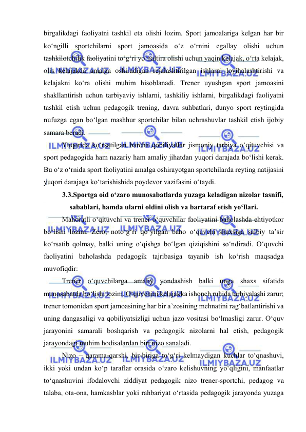  
 
birgalikdagi faoliyatni tashkil eta olishi lozim. Sport jamoalariga kelgan har bir 
ko‘ngilli sportchilarni sport jamoasida o‘z o‘rnini egallay olishi uchun 
tashkilotchilik faoliyatini to‘g‘ri yo‘naltira olishi uchun yaqin kelajak, o‘rta kelajak, 
olis kelajakda amalga oshiradigan rejalashtirilgan ishlarni loyihalashtirishi va 
kelajakni ko‘ra olishi muhim hisoblanadi. Trener uyushgan sport jamoasini 
shakllantirish uchun tarbiyaviy ishlarni, tashkiliy ishlarni, birgalikdagi faoliyatni 
tashkil etish uchun pedagogik trening, davra suhbatlari, dunyo sport reytingida 
nufuzga egan bo‘lgan mashhur sportchilar bilan uchrashuvlar tashkil etish ijobiy 
samara beradi. 
Yuqorida ko‘rsatilgan barcha qobiliyatlar jismoniy tarbiya o‘qituvchisi va 
sport pedagogida ham nazariy ham amaliy jihatdan yuqori darajada bo‘lishi kerak. 
Bu o‘z o‘rnida sport faoliyatini amalga oshirayotgan sportchilarda reyting natijasini 
yuqori darajaga ko‘tarishishida poydevor vazifasini o‘taydi.  
3.3.Sportga oid o‘zaro munosabatlarda yuzaga keladigan nizolar tasnifi, 
sabablari, hamda ularni oldini olish va bartaraf etish yo‘llari. 
Mahoratli o‘qituvchi va trener o‘quvchilar faoliyatini baholashda ehtiyotkor 
bo‘lishi lozim. Zero, noto‘g‘ri qo‘yilgan baho o‘quvchi shaxsiga salbiy ta’sir 
ko‘rsatib qolmay, balki uning o‘qishga bo‘lgan qiziqishini so‘ndiradi. O‘quvchi 
faoliyatini baholashda pedagogik tajribasiga tayanib ish ko‘rish maqsadga 
muvofiqdir: 
Trener o‘quvchilarga amaliy yondashish balki unga shaxs sifatida 
munosabatda bo‘lishi lozim. O‘quvchini kelajakka ishonch ruhida tarbiyalashi zarur; 
trener tomonidan sport jamoasining har bir a’zosining mehnatini rag‘batlantirishi va 
uning dangasaligi va qobiliyatsizligi uchun jazo vositasi bo‘lmasligi zarur. O‘quv 
jarayonini samarali boshqarish va pedagogik nizolarni hal etish, pedagogik 
jarayondagi muhim hodisalardan biri nizo sanaladi.  
Nizo – qarama-qarshi, bir-biriga to‘g‘ri kelmaydigan kuchlar to‘qnashuvi, 
ikki yoki undan ko‘p taraflar orasida o‘zaro kelishuvning yo‘qligini, manfaatlar 
to‘qnashuvini ifodalovchi ziddiyat pedagogik nizo trener-sportchi, pedagog va 
talaba, ota-ona, hamkasblar yoki rahbariyat o‘rtasida pedagogik jarayonda yuzaga 
