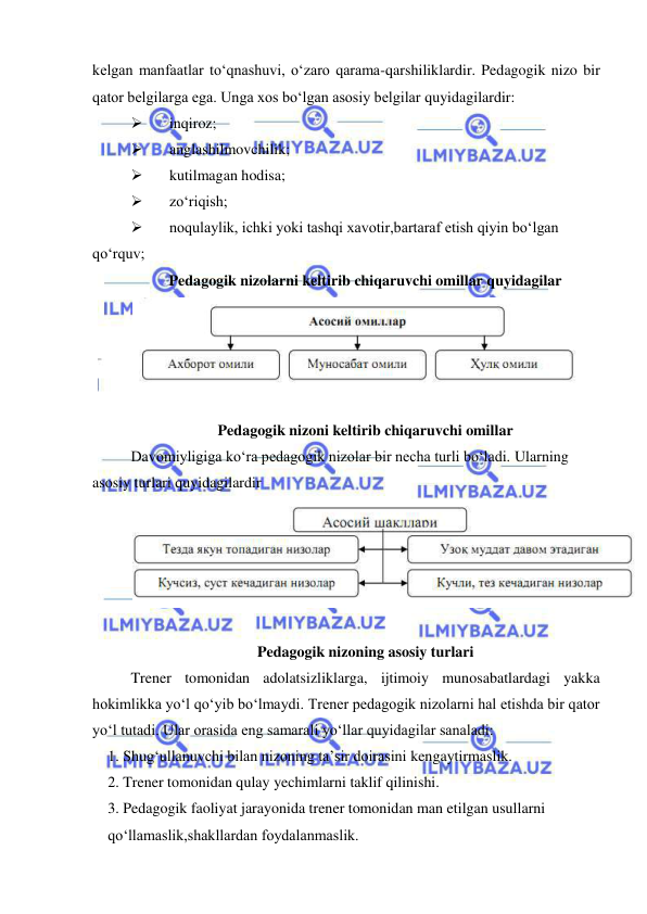  
 
kelgan manfaatlar to‘qnashuvi, o‘zaro qarama-qarshiliklardir. Pedagogik nizo bir 
qator belgilarga ega. Unga xos bo‘lgan asosiy belgilar quyidagilardir: 
 
inqiroz;  
 
anglashilmovchilik;  
 
kutilmagan hodisa; 
 
zo‘riqish;  
 
noqulaylik, ichki yoki tashqi xavotir,bartaraf etish qiyin bo‘lgan 
qo‘rquv; 
Pedagogik nizolarni keltirib chiqaruvchi omillar quyidagilar 
 
 
Pedagogik nizoni keltirib chiqaruvchi omillar 
Davomiyligiga ko‘ra pedagogik nizolar bir necha turli bo‘ladi. Ularning 
asosiy turlari quyidagilardir 
 
 
Pedagogik nizoning asosiy turlari 
Trener tomonidan adolatsizliklarga, ijtimoiy munosabatlardagi yakka 
hokimlikka yo‘l qo‘yib bo‘lmaydi. Trener pedagogik nizolarni hal etishda bir qator 
yo‘l tutadi. Ular orasida eng samarali yo‘llar quyidagilar sanaladi: 
1. Shug‘ullanuvchi bilan nizoning ta’sir doirasini kengaytirmaslik. 
2. Trener tomonidan qulay yechimlarni taklif qilinishi. 
3. Pedagogik faoliyat jarayonida trener tomonidan man etilgan usullarni 
qo‘llamaslik,shakllardan foydalanmaslik. 
