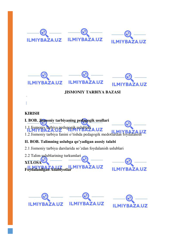  
 
 
 
 
 
 
 
 
 
 
 
JISMONIY TARBIYA BAZASI 
 
 
KIRISH 
I. BOB. Jismoniy tarbiyaning pedagogik usullari 
1.1 Jismoniy tarbiya pedagogik uslublari 
1.2 Jismoniy tarbiya fanini o’tishda pedagogik medotlardan foydalanish 
II. BOB. Talimning uslubga qo’yadigan asosiy talabi 
2.1 Jismoniy tarbiya darslarida so’zdan foydalanish uslublari 
2.2 Talim uslublarining turkumlari 
XULOSA 
Foydalanilgan Adabiyotlar 
