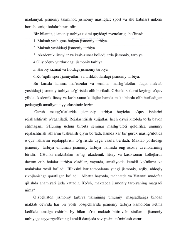  
 
madaniyat; jismoniy taьminot; jismoniy mashqlar; sport va shu kabilar) imkoni 
boricha aniq ifodalash zarurdir. 
Biz bilamiz, jismoniy tarbiya tizimi quyidagi zvenolariga bo’linadi. 
1. Maktab yeshigma bulgan jismoniy tarbiya.            
2. Maktab yoshidagi jismoniy tarbiya. 
3. Akademik litseylar va kasb-xunar kolledjlarda jismoniy, tarbiya. 
4.Oliy o’quv yurtlaridagi jismoniy tarbiya. 
5. Harbiy xizmat va flotdagi jismoniy tarbiya. 
6.Ko’ngilli sport jamiyatlari va tashkilotlardagi jismoniy tarbiya. 
Bu kursda hamma ma’ruzalar va seminar mashg’ulotlari faqat maktab 
yoshidagi jismoniy tarbiya to’g’risida olib boriladi. CHunki sizlarni keyingi o’quv 
yilida akademik litsey va kasb-xunar kollejlar hamda maktablarda olib boriladigan 
pedagogik amaliyot tayyorlashimiz lozim. 
 Guruh 
maщg’ulatlarida 
jismoniy 
tarbiya 
buyicha 
o’quv 
ishlarini 
rejallashtirish o’rganiladi. Rejalashtirish xujjatlari hech qaysi kitobda to’la bayon 
etilmagan.. SHuning uchun birorta seminar mashg’uloti qoldirilsa umumiy 
rejalashtirish ishlarini tushunish qiyin bo’ladi, hamda xar bir gurux mashg’ulotida 
o’quv ishlarini rejalapptirish to’g’risida uyga vazifa beriladi. Maktab yoshidagi 
jismoniy  tarbiya umuman jismoniy tarbiya tizimida eng asosiy zvenolarining 
biridir.  CHunki maktabdan so’ng  akademik litsey va kasb-xunar kollejlarda 
davom etib bolalar tarbiya oladilar, xayotda, amaliyotda kerakli ko’nikma va 
malakalar xosil bo’ladi. IIIaxsini har tomonlama yangi jismoniy, aqliy, ahloqiy 
rivojlanishga qaratilgan bo’ladi.  Albatta hayotda, mehnatda va Vatanni mudofaa 
qilishda ahamiyati juda kattadir. Xo’sh, maktabda jismoniy tarbiyaning maqsadi 
nima? 
O’zbekiston jismoniy tarbiya tizimining umumiy  maqsadlariga binoan 
maktab devrida har bir yosh bosqichlarida jismoniy tarbiya kamolotni ketma 
ketlikda amalga oshirib, by bilan o’rta maktab bitiruvchi sinflarda jismoniy 
tarbiyaga tayyorgarlikning kerakli darajada saviyasini ta’minlash zarur. 
