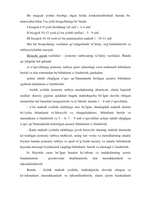  
 
Bu maqsad yoshni hisobga olgan holda konkretlashtiriladi hamda bu  
munosabat bilan 3 ta yirik bosqichlariga bo’linadi. 
I bosqich 6-9 yosh (boshlang’ich sinf ) -1-4 sinf 
II bocqich 10-15 yosh (o’rta yoshli sinflar) – 5 - 9 sinf 
III bocqich 16-18 yosh (o’rta umumtaьlim maktab ) - 10-11 sinf 
Har bir bosqichning vazifalari qo’ydagichadir ta’limiy, sog’lomlashtirish va 
tarbiyaviylardan mavjud. 
Birinchi guruh vazifalari - jismoniy tarbiyaning ta’limiy vazifalari. Bunda 
qo’ydagilar hal qilinadi 
a) o’quvchilarga jismoniy tarbiya sport sohasidagi oson tushunarli bilimlarni 
berish va ular tomonidan bu bilimlarni o’zlashtirish, jumladan: 
uchun ishlab chiqilgan o’quv qo’llanmalarda berilgan nazariy bilimlarni 
egallash talabalarni o’zlashtirishi. 
- kichik yoshda jismoniy tarbiya mashqlarning ahamiyati, ularni bajarish 
usullari shaxsiy gigiena qoidalari haqida maktabgacha bo’lgan davrda olingan 
elementlar ma’lumotlari kengaytirish va to’ldirish: hamda 1 – 4 sinf o’quvchilari. 
- o’rta maktab yoshida talablarga mos bo’lgan, shuningdek maktab dasturi 
bo’yicha bilamlarni to’ldiruvchi va chuqurlashtiruv, bilimlarni berish va 
mustahkam o’zlashtirish va 5 – 6: 7 – 9 sinf o’quvchilari uchun ishlab chiqilgan 
o’quv qo’llanmalarida keltirilgan nazariy bilimlarini o’zlashtirish. 
- Katta maktab yoshida talablarga javob beruvchi shuning maktab dasturida 
ko’rsatilgan jismoniy tarbiya mohiyati, uning turi vosita va metodlarining amaliy 
foydasi hamda jismoniy tarbiya va sport to’g’risida nazariy va amaliy bilimlarida 
hayotda mustaqil foydalanish xaqidagi bilimlarni  berish va mustaqil o’zlashtirish. 
b) Hayotda zarur bo’lgan harakat ko’nikma va malakalarning asosiy 
fundamentini 
- 
poydevorini 
shakllantirish, 
ular 
mustahkamlash 
va 
takomillashtirish. 
Bunda: - kichik maktab yoshida, maktabgacha davrida olingan va 
ko’nikmalarni mustahkamlash va takomillashtirish, ularni ayrim harakatlarni 
