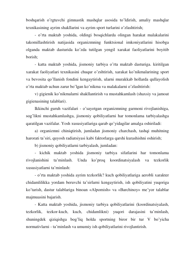  
 
boshqarish o’rgtuvchi gimnastik mashqlar asosida to’ldirish, amaliy mashqlar 
texnikasining ayrim shakllarini va ayrim sport turlarini o’zlashtirish; 
- o’rta maktab yoshida, oldingi bosqichlarda olingan harakat malakalarini 
takomillashtirish natijasida organizmning funktsional imkoniyatlarini hisobga 
olganda maktab dasturida ko’zda tutilgan yengil xarakat faoliyatlarini boyitib 
borish; 
- katta maktab yoshida, jismoniy tarbiya o’rta maktab dasturiga. kiritilgan 
xarakat faoliyatlari texnikasini chuqur o’zshtirish, xarakat ko’nikmalarining sport 
va bevosita qo’llanish fondini kengaytirish, ularni murakkab hollarda qullayolish 
o’rta maktab uchun zarur bo’lgan ko’nikma va malakalarni o’zlashtirish: 
v) gigienik ko’nikmalarni shakllantirish va mustahkamlash (shaxsiy va jamoat 
gigienasining talablari). 
Ikkinchi guruh vazifalari - o’sayotgan organizmning garmoni rivojlanishiga, 
sog’likni mustahkamlashga, jismoniy qobiliyatlarni har tomonlama tarbiyalashga 
qaratilgan vazifalar. Yosh xususiyatlariga qarab qo’yidagilar amalga oshiriladi: 
a) organizmni chiniqtirish, jumladan jismoniy charchash, tashqi muhitning 
harorati ta’siri, quyosh radiatsiyasi kabi faktorlarga qarshi kurashishni oshirish; 
b) jismoniy qobiliyatlarni tarbiyalash, jumladan: 
- kichik maktab yoshida jismoniy tarbiya sifatlarini har tomonlama 
rivojlanishini 
ta’minlash. 
Unda 
ko’proq 
koordinatsiyalash 
va 
tezkorlik 
xususiyatlarni ta’minlash: 
- o’rta maktab yoshida ayrim tezkorlik? kuch qobiliyatlariga aerobli xarakter 
chidamlilikka yordam beruvchi ta’sirlarni kengaytirish, ish qobiliyatini yuqoriga 
ko’tarish, dastur talablariga binoan «Alpomish» va «Barchinoy» me’yor talablar 
majmuasini bajarish. 
- Katta maktab yoshida, jismoniy tarbiya qobiliyatlarini (koordinatsiyalash, 
tezkorlik, tezkor-kuch, kuch, 
chidamlikni) 
yuqori 
darajasini 
ta’minlash, 
shuningdek qiziqishga bog’liq holda sportning biror bir tur V bo’yicha 
normativlarni - ta’minlash va umumiy ish qobiliyatlarini rivojlantirish. 
