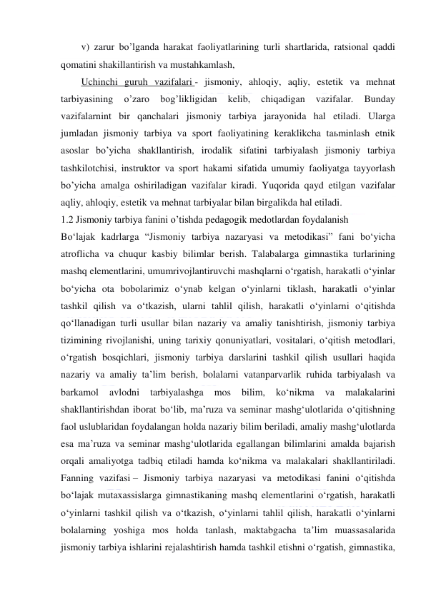  
 
v) zarur bo’lganda harakat faoliyatlarining turli shartlarida, ratsional qaddi 
qomatini shakillantirish va mustahkamlash, 
Uchinchi guruh vazifalari - jismoniy, ahloqiy, aqliy, estetik va mehnat 
tarbiyasining 
o’zaro 
bog’likligidan 
kelib, 
chiqadigan 
vazifalar. 
Bunday 
vazifalarnint bir qanchalari jismoniy tarbiya jarayonida hal etiladi. Ularga 
jumladan jismoniy tarbiya va sport faoliyatining keraklikcha taьminlash etnik 
asoslar bo’yicha shakllantirish, irodalik sifatini tarbiyalash jismoniy tarbiya 
tashkilotchisi, instruktor va sport hakami sifatida umumiy faoliyatga tayyorlash 
bo’yicha amalga oshiriladigan vazifalar kiradi. Yuqorida qayd etilgan vazifalar 
aqliy, ahloqiy, estetik va mehnat tarbiyalar bilan birgalikda hal etiladi. 
1.2 Jismoniy tarbiya fanini o’tishda pedagogik medotlardan foydalanish 
Bo‘lajak kadrlarga “Jismoniy tarbiya nazaryasi va metodikasi” fani bo‘yicha 
atroflicha va chuqur kasbiy bilimlar berish. Talabalarga gimnastika turlarining 
mashq elementlarini, umumrivojlantiruvchi mashqlarni o‘rgatish, harakatli o‘yinlar 
bo‘yicha ota bobolarimiz o‘ynab kelgan o‘yinlarni tiklash, harakatli o‘yinlar 
tashkil qilish va o‘tkazish, ularni tahlil qilish, harakatli o‘yinlarni o‘qitishda 
qo‘llanadigan turli usullar bilan nazariy va amaliy tanishtirish, jismoniy tarbiya 
tizimining rivojlanishi, uning tarixiy qonuniyatlari, vositalari, o‘qitish metodlari, 
o‘rgatish bosqichlari, jismoniy tarbiya darslarini tashkil qilish usullari haqida 
nazariy va amaliy ta’lim berish, bolalarni vatanparvarlik ruhida tarbiyalash va 
barkamol 
avlodni 
tarbiyalashga 
mos 
bilim, 
ko‘nikma 
va 
malakalarini 
shakllantirishdan iborat bo‘lib, ma’ruza va seminar mashg‘ulotlarida o‘qitishning 
faol uslublaridan foydalangan holda nazariy bilim beriladi, amaliy mashg‘ulotlarda 
esa ma’ruza va seminar mashg‘ulotlarida egallangan bilimlarini amalda bajarish 
orqali amaliyotga tadbiq etiladi hamda ko‘nikma va malakalari shakllantiriladi. 
Fanning vazifasi – Jismoniy tarbiya nazaryasi va metodikasi fanini o‘qitishda 
bo‘lajak mutaxassislarga gimnastikaning mashq elementlarini o‘rgatish, harakatli 
o‘yinlarni tashkil qilish va o‘tkazish, o‘yinlarni tahlil qilish, harakatli o‘yinlarni 
bolalarning yoshiga mos holda tanlash, maktabgacha ta’lim muassasalarida 
jismoniy tarbiya ishlarini rejalashtirish hamda tashkil etishni o‘rgatish, gimnastika, 
