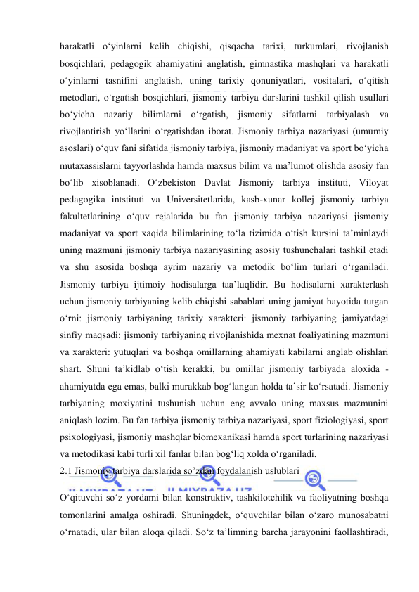  
 
harakatli o‘yinlarni kelib chiqishi, qisqacha tarixi, turkumlari, rivojlanish 
bosqichlari, pedagogik ahamiyatini anglatish, gimnastika mashqlari va harakatli 
o‘yinlarni tasnifini anglatish, uning tarixiy qonuniyatlari, vositalari, o‘qitish 
metodlari, o‘rgatish bosqichlari, jismoniy tarbiya darslarini tashkil qilish usullari 
bo‘yicha nazariy bilimlarni o‘rgatish, jismoniy sifatlarni tarbiyalash va 
rivojlantirish yo‘llarini o‘rgatishdan iborat. Jismoniy tarbiya nazariyasi (umumiy 
asoslari) o‘quv fani sifatida jismoniy tarbiya, jismoniy madaniyat va sport bo‘yicha 
mutaxassislarni tayyorlashda hamda maxsus bilim va ma’lumot olishda asosiy fan 
bo‘lib xisoblanadi. O‘zbekiston Davlat Jismoniy tarbiya instituti, Viloyat 
pedagogika intstituti va Universitetlarida, kasb-xunar kollej jismoniy tarbiya 
fakultetlarining o‘quv rejalarida bu fan jismoniy tarbiya nazariyasi jismoniy 
madaniyat va sport xaqida bilimlarining to‘la tizimida o‘tish kursini ta’minlaydi 
uning mazmuni jismoniy tarbiya nazariyasining asosiy tushunchalari tashkil etadi 
va shu asosida boshqa ayrim nazariy va metodik bo‘lim turlari o‘rganiladi. 
Jismoniy tarbiya ijtimoiy hodisalarga taa’luqlidir. Bu hodisalarni xarakterlash 
uchun jismoniy tarbiyaning kelib chiqishi sabablari uning jamiyat hayotida tutgan 
o‘rni: jismoniy tarbiyaning tarixiy xarakteri: jismoniy tarbiyaning jamiyatdagi 
sinfiy maqsadi: jismoniy tarbiyaning rivojlanishida mexnat foaliyatining mazmuni 
va xarakteri: yutuqlari va boshqa omillarning ahamiyati kabilarni anglab olishlari 
shart. Shuni ta’kidlab o‘tish kerakki, bu omillar jismoniy tarbiyada aloxida - 
ahamiyatda ega emas, balki murakkab bog‘langan holda ta’sir ko‘rsatadi. Jismoniy 
tarbiyaning moxiyatini tushunish uchun eng avvalo uning maxsus mazmunini 
aniqlash lozim. Bu fan tarbiya jismoniy tarbiya nazariyasi, sport fiziologiyasi, sport 
psixologiyasi, jismoniy mashqlar biomexanikasi hamda sport turlarining nazariyasi 
va metodikasi kabi turli xil fanlar bilan bog‘liq xolda o‘rganiladi. 
2.1 Jismoniy tarbiya darslarida so’zdan foydalanish uslublari 
O‘qituvchi so‘z yordami bilan konstruktiv, tashkilotchilik va faoliyatning boshqa 
tomonlarini amalga oshiradi. Shuningdek, o‘quvchilar bilan o‘zaro munosabatni 
o‘rnatadi, ular bilan aloqa qiladi. So‘z ta’limning barcha jarayonini faollashtiradi, 
