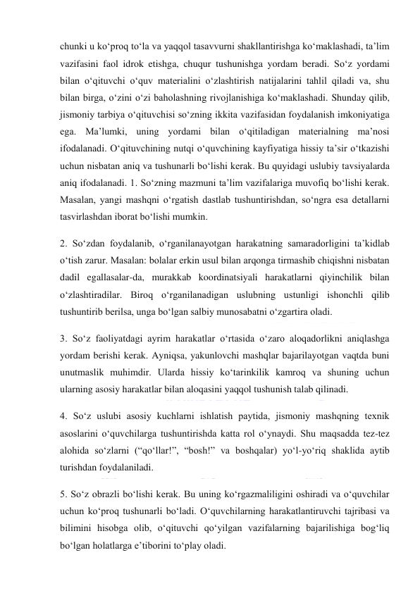  
 
chunki u ko‘proq to‘la va yaqqol tasavvurni shakllantirishga ko‘maklashadi, ta’lim 
vazifasini faol idrok etishga, chuqur tushunishga yordam beradi. So‘z yordami 
bilan o‘qituvchi o‘quv materialini o‘zlashtirish natijalarini tahlil qiladi va, shu 
bilan birga, o‘zini o‘zi baholashning rivojlanishiga ko‘maklashadi. Shunday qilib, 
jismoniy tarbiya o‘qituvchisi so‘zning ikkita vazifasidan foydalanish imkoniyatiga 
ega. Ma’lumki, uning yordami bilan o‘qitiladigan materialning ma’nosi 
ifodalanadi. O‘qituvchining nutqi o‘quvchining kayfiyatiga hissiy ta’sir o‘tkazishi 
uchun nisbatan aniq va tushunarli bo‘lishi kerak. Bu quyidagi uslubiy tavsiyalarda 
aniq ifodalanadi. 1. So‘zning mazmuni ta’lim vazifalariga muvofiq bo‘lishi kerak. 
Masalan, yangi mashqni o‘rgatish dastlab tushuntirishdan, so‘ngra esa detallarni 
tasvirlashdan iborat bo‘lishi mumkin. 
2. So‘zdan foydalanib, o‘rganilanayotgan harakatning samaradorligini ta’kidlab 
o‘tish zarur. Masalan: bolalar erkin usul bilan arqonga tirmashib chiqishni nisbatan 
dadil egallasalar-da, murakkab koordinatsiyali harakatlarni qiyinchilik bilan 
o‘zlashtiradilar. Biroq o‘rganilanadigan uslubning ustunligi ishonchli qilib 
tushuntirib berilsa, unga bo‘lgan salbiy munosabatni o‘zgartira oladi. 
3. So‘z faoliyatdagi ayrim harakatlar o‘rtasida o‘zaro aloqadorlikni aniqlashga 
yordam berishi kerak. Ayniqsa, yakunlovchi mashqlar bajarilayotgan vaqtda buni 
unutmaslik muhimdir. Ularda hissiy ko‘tarinkilik kamroq va shuning uchun 
ularning asosiy harakatlar bilan aloqasini yaqqol tushunish talab qilinadi. 
4. So‘z uslubi asosiy kuchlarni ishlatish paytida, jismoniy mashqning texnik 
asoslarini o‘quvchilarga tushuntirishda katta rol o‘ynaydi. Shu maqsadda tez-tez 
alohida so‘zlarni (“qo‘llar!”, “bosh!” va boshqalar) yo‘l-yo‘riq shaklida aytib 
turishdan foydalaniladi. 
5. So‘z obrazli bo‘lishi kerak. Bu uning ko‘rgazmaliligini oshiradi va o‘quvchilar 
uchun ko‘proq tushunarli bo‘ladi. O‘quvchilarning harakatlantiruvchi tajribasi va 
bilimini hisobga olib, o‘qituvchi qo‘yilgan vazifalarning bajarilishiga bog‘liq 
bo‘lgan holatlarga e’tiborini to‘play oladi. 
