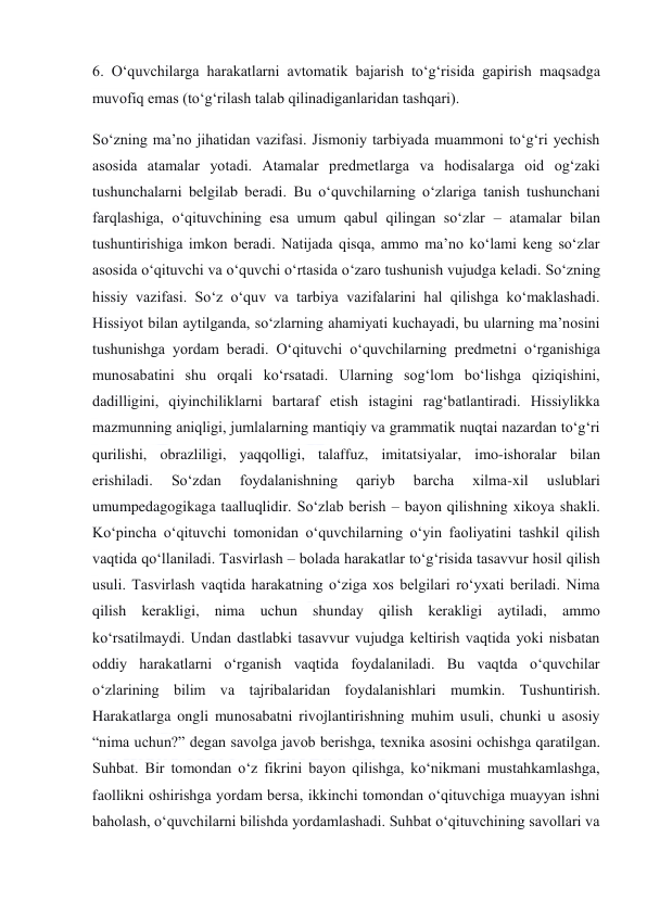  
 
6. O‘quvchilarga harakatlarni avtomatik bajarish to‘g‘risida gapirish maqsadga 
muvofiq emas (to‘g‘rilash talab qilinadiganlaridan tashqari). 
So‘zning ma’no jihatidan vazifasi. Jismoniy tarbiyada muammoni to‘g‘ri yechish 
asosida atamalar yotadi. Atamalar predmetlarga va hodisalarga oid og‘zaki 
tushunchalarni belgilab beradi. Bu o‘quvchilarning o‘zlariga tanish tushunchani 
farqlashiga, o‘qituvchining esa umum qabul qilingan so‘zlar – atamalar bilan 
tushuntirishiga imkon beradi. Natijada qisqa, ammo ma’no ko‘lami keng so‘zlar 
asosida o‘qituvchi va o‘quvchi o‘rtasida o‘zaro tushunish vujudga keladi. So‘zning 
hissiy vazifasi. So‘z o‘quv va tarbiya vazifalarini hal qilishga ko‘maklashadi. 
Hissiyot bilan aytilganda, so‘zlarning ahamiyati kuchayadi, bu ularning ma’nosini 
tushunishga yordam beradi. O‘qituvchi o‘quvchilarning predmetni o‘rganishiga 
munosabatini shu orqali ko‘rsatadi. Ularning sog‘lom bo‘lishga qiziqishini, 
dadilligini, qiyinchiliklarni bartaraf etish istagini rag‘batlantiradi. Hissiylikka 
mazmunning aniqligi, jumlalarning mantiqiy va grammatik nuqtai nazardan to‘g‘ri 
qurilishi, obrazliligi, yaqqolligi, talaffuz, imitatsiyalar, imo-ishoralar bilan 
erishiladi. 
So‘zdan 
foydalanishning 
qariyb 
barcha 
xilma-xil 
uslublari 
umumpedagogikaga taalluqlidir. So‘zlab berish – bayon qilishning xikoya shakli. 
Ko‘pincha o‘qituvchi tomonidan o‘quvchilarning o‘yin faoliyatini tashkil qilish 
vaqtida qo‘llaniladi. Tasvirlash – bolada harakatlar to‘g‘risida tasavvur hosil qilish 
usuli. Tasvirlash vaqtida harakatning o‘ziga xos belgilari ro‘yxati beriladi. Nima 
qilish kerakligi, nima uchun shunday qilish kerakligi aytiladi, ammo 
ko‘rsatilmaydi. Undan dastlabki tasavvur vujudga keltirish vaqtida yoki nisbatan 
oddiy harakatlarni o‘rganish vaqtida foydalaniladi. Bu vaqtda o‘quvchilar 
o‘zlarining bilim va tajribalaridan foydalanishlari mumkin. Tushuntirish. 
Harakatlarga ongli munosabatni rivojlantirishning muhim usuli, chunki u asosiy 
“nima uchun?” degan savolga javob berishga, texnika asosini ochishga qaratilgan. 
Suhbat. Bir tomondan o‘z fikrini bayon qilishga, ko‘nikmani mustahkamlashga, 
faollikni oshirishga yordam bersa, ikkinchi tomondan o‘qituvchiga muayyan ishni 
baholash, o‘quvchilarni bilishda yordamlashadi. Suhbat o‘qituvchining savollari va 
