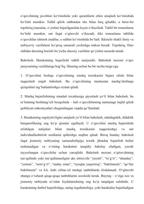  
 
o‘quvchining javoblari ko‘rinishida yoki qarashlarni erkin aniqlash ko‘rinishida 
bo‘lishi mumkin. Tahlil qilish suhbatdan shu bilan farq qiladiki, u biror-bir 
topshiriq (masalan, o‘yinlar) bajarilganidan keyin o‘tkaziladi. Tahlil bir tomonlama 
bo‘lishi mumkin, uni faqat o‘qituvchi o‘tkazadi, ikki tomonlama tahlilda 
o‘quvchilar ishtirok etadilar, u suhbat ko‘rinishida bo‘ladi. Ikkinchi shakli ilmiy va 
tarbiyaviy vazifalarni ko‘proq samarali yechishga imkon beradi. Topshiriq. Dars 
oldidan darsning borishi bo‘yicha shaxsiy vazifalar qo‘yishni nazarda tutadi. 
Baholash. Harakatning bajarilishi tahlili natijasidir. Baholash mezoni o‘quv 
jarayonining vazifalariga bog‘liq. Shuning uchun bu bir necha turga ega. 
1. O‘quvchini boshqa o‘quvchining mashq texnikasini bajara olishi bilan 
taqqoslash orqali baholash. Bu o‘quvchining muntazam mashg‘ulotlarga 
qiziqishini rag‘batlantirishga xizmat qiladi. 
2. Mashq bajarilishining standart texnikasiga qiyoslash yo‘li bilan baholash, bu 
ta’limning boshlang‘ich bosqichida – hali o‘quvchilarning namunaga taqlid qilish 
qobiliyati imkoniyatlari chegaralangan vaqtda qo‘llaniladi. 
3. Harakatning regulyativligini aniqlash yo‘li bilan baholash, odatdagidek, didaktik 
barqarorlikning eng ko‘p qismini egallaydi. U o‘quvchini mashq bajarishida 
erishilgan 
natijalari 
bilan 
mashq 
texnikasini 
taqqoslashga 
va 
uni 
individuallashtirish usullarini qidirishga majbur qiladi. Biroq bunday baholash 
faqat jismoniy tarbiyaning samaradorligiga texnik jihatdan bajarilish holini 
tushunadigan va o‘zining harakatini tanqidiy baholay oladigan, yaxshi 
tayyorlangan o‘quvchilar uchun yaroqlidir. Baholash mezoni o‘qituvchining 
ma’qullashi yoki ma’qullamasligini aks ettiruvchi “yaxshi”, “to‘g‘ri”, “shunday”, 
“yomon”, “noto‘g‘ri”, “unday emas”, “oyoqlar yuqoriroq”, “bukilmasin”, “qo‘llar 
bukilmasin” va h.k. kabi xilma-xil turdagi tanbehlarda ifodalanadi. O‘qituvchi 
shunga o‘xshash qisqa-qisqa tanbehlarini asoslashi kerak. Buyruq – o‘ziga xos va 
jismoniy tarbiyada so‘zdan foydalanishning eng ko‘p tarqalgan uslubidir. U 
harakatning darhol bajarilishiga, uning tugallanishiga, yoki harakatlar bajariladigan 
