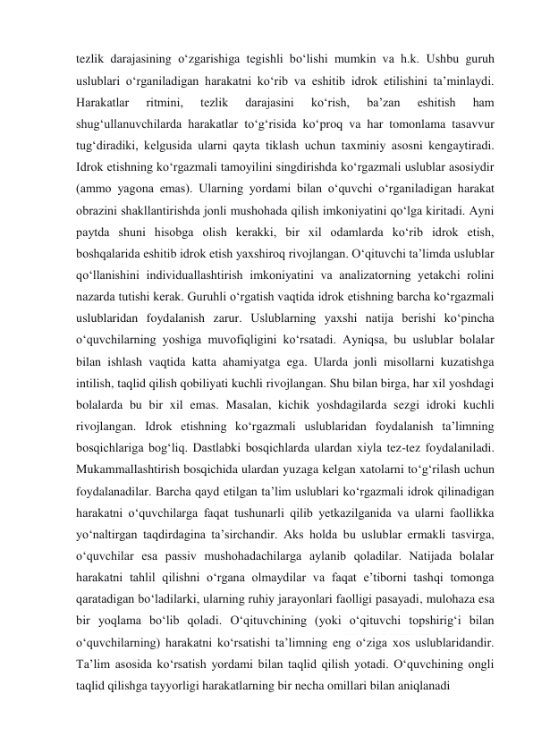  
 
tezlik darajasining o‘zgarishiga tegishli bo‘lishi mumkin va h.k. Ushbu guruh 
uslublari o‘rganiladigan harakatni ko‘rib va eshitib idrok etilishini ta’minlaydi. 
Harakatlar 
ritmini, 
tezlik 
darajasini 
ko‘rish, 
ba’zan 
eshitish 
ham 
shug‘ullanuvchilarda harakatlar to‘g‘risida ko‘proq va har tomonlama tasavvur 
tug‘diradiki, kelgusida ularni qayta tiklash uchun taxminiy asosni kengaytiradi. 
Idrok etishning ko‘rgazmali tamoyilini singdirishda ko‘rgazmali uslublar asosiydir 
(ammo yagona emas). Ularning yordami bilan o‘quvchi o‘rganiladigan harakat 
obrazini shakllantirishda jonli mushohada qilish imkoniyatini qo‘lga kiritadi. Ayni 
paytda shuni hisobga olish kerakki, bir xil odamlarda ko‘rib idrok etish, 
boshqalarida eshitib idrok etish yaxshiroq rivojlangan. O‘qituvchi ta’limda uslublar 
qo‘llanishini individuallashtirish imkoniyatini va analizatorning yetakchi rolini 
nazarda tutishi kerak. Guruhli o‘rgatish vaqtida idrok etishning barcha ko‘rgazmali 
uslublaridan foydalanish zarur. Uslublarning yaxshi natija berishi ko‘pincha 
o‘quvchilarning yoshiga muvofiqligini ko‘rsatadi. Ayniqsa, bu uslublar bolalar 
bilan ishlash vaqtida katta ahamiyatga ega. Ularda jonli misollarni kuzatishga 
intilish, taqlid qilish qobiliyati kuchli rivojlangan. Shu bilan birga, har xil yoshdagi 
bolalarda bu bir xil emas. Masalan, kichik yoshdagilarda sezgi idroki kuchli 
rivojlangan. Idrok etishning ko‘rgazmali uslublaridan foydalanish ta’limning 
bosqichlariga bog‘liq. Dastlabki bosqichlarda ulardan xiyla tez-tez foydalaniladi. 
Mukammallashtirish bosqichida ulardan yuzaga kelgan xatolarni to‘g‘rilash uchun 
foydalanadilar. Barcha qayd etilgan ta’lim uslublari ko‘rgazmali idrok qilinadigan 
harakatni o‘quvchilarga faqat tushunarli qilib yetkazilganida va ularni faollikka 
yo‘naltirgan taqdirdagina ta’sirchandir. Aks holda bu uslublar ermakli tasvirga, 
o‘quvchilar esa passiv mushohadachilarga aylanib qoladilar. Natijada bolalar 
harakatni tahlil qilishni o‘rgana olmaydilar va faqat e’tiborni tashqi tomonga 
qaratadigan bo‘ladilarki, ularning ruhiy jarayonlari faolligi pasayadi, mulohaza esa 
bir yoqlama bo‘lib qoladi. O‘qituvchining (yoki o‘qituvchi topshirig‘i bilan 
o‘quvchilarning) harakatni ko‘rsatishi ta’limning eng o‘ziga xos uslublaridandir. 
Ta’lim asosida ko‘rsatish yordami bilan taqlid qilish yotadi. O‘quvchining ongli 
taqlid qilishga tayyorligi harakatlarning bir necha omillari bilan aniqlanadi 
