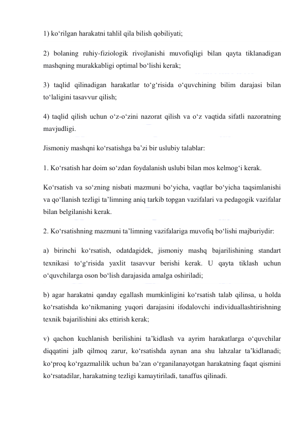  
 
1) ko‘rilgan harakatni tahlil qila bilish qobiliyati; 
2) bolaning ruhiy-fiziologik rivojlanishi muvofiqligi bilan qayta tiklanadigan 
mashqning murakkabligi optimal bo‘lishi kerak; 
3) taqlid qilinadigan harakatlar to‘g‘risida o‘quvchining bilim darajasi bilan 
to‘laligini tasavvur qilish; 
4) taqlid qilish uchun o‘z-o‘zini nazorat qilish va o‘z vaqtida sifatli nazoratning 
mavjudligi. 
Jismoniy mashqni ko‘rsatishga ba’zi bir uslubiy talablar: 
1. Ko‘rsatish har doim so‘zdan foydalanish uslubi bilan mos kelmog‘i kerak. 
Ko‘rsatish va so‘zning nisbati mazmuni bo‘yicha, vaqtlar bo‘yicha taqsimlanishi 
va qo‘llanish tezligi ta’limning aniq tarkib topgan vazifalari va pedagogik vazifalar 
bilan belgilanishi kerak. 
2. Ko‘rsatishning mazmuni ta’limning vazifalariga muvofiq bo‘lishi majburiydir: 
a) birinchi ko‘rsatish, odatdagidek, jismoniy mashq bajarilishining standart 
texnikasi to‘g‘risida yaxlit tasavvur berishi kerak. U qayta tiklash uchun 
o‘quvchilarga oson bo‘lish darajasida amalga oshiriladi; 
b) agar harakatni qanday egallash mumkinligini ko‘rsatish talab qilinsa, u holda 
ko‘rsatishda ko‘nikmaning yuqori darajasini ifodalovchi individuallashtirishning 
texnik bajarilishini aks ettirish kerak; 
v) qachon kuchlanish berilishini ta’kidlash va ayrim harakatlarga o‘quvchilar 
diqqatini jalb qilmoq zarur, ko‘rsatishda aynan ana shu lahzalar ta’kidlanadi; 
ko‘proq ko‘rgazmalilik uchun ba’zan o‘rganilanayotgan harakatning faqat qismini 
ko‘rsatadilar, harakatning tezligi kamaytiriladi, tanaffus qilinadi. 
