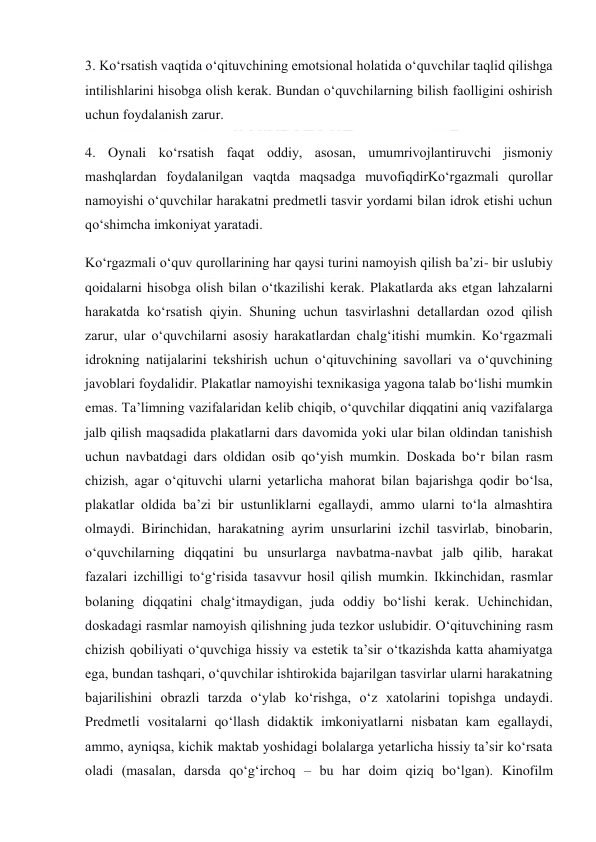  
 
3. Ko‘rsatish vaqtida o‘qituvchining emotsional holatida o‘quvchilar taqlid qilishga 
intilishlarini hisobga olish kerak. Bundan o‘quvchilarning bilish faolligini oshirish 
uchun foydalanish zarur. 
4. Oynali ko‘rsatish faqat oddiy, asosan, umumrivojlantiruvchi jismoniy 
mashqlardan foydalanilgan vaqtda maqsadga muvofiqdirKo‘rgazmali qurollar 
namoyishi o‘quvchilar harakatni predmetli tasvir yordami bilan idrok etishi uchun 
qo‘shimcha imkoniyat yaratadi. 
Ko‘rgazmali o‘quv qurollarining har qaysi turini namoyish qilish ba’zi- bir uslubiy 
qoidalarni hisobga olish bilan o‘tkazilishi kerak. Plakatlarda aks etgan lahzalarni 
harakatda ko‘rsatish qiyin. Shuning uchun tasvirlashni detallardan ozod qilish 
zarur, ular o‘quvchilarni asosiy harakatlardan chalg‘itishi mumkin. Ko‘rgazmali 
idrokning natijalarini tekshirish uchun o‘qituvchining savollari va o‘quvchining 
javoblari foydalidir. Plakatlar namoyishi texnikasiga yagona talab bo‘lishi mumkin 
emas. Ta’limning vazifalaridan kelib chiqib, o‘quvchilar diqqatini aniq vazifalarga 
jalb qilish maqsadida plakatlarni dars davomida yoki ular bilan oldindan tanishish 
uchun navbatdagi dars oldidan osib qo‘yish mumkin. Doskada bo‘r bilan rasm 
chizish, agar o‘qituvchi ularni yetarlicha mahorat bilan bajarishga qodir bo‘lsa, 
plakatlar oldida ba’zi bir ustunliklarni egallaydi, ammo ularni to‘la almashtira 
olmaydi. Birinchidan, harakatning ayrim unsurlarini izchil tasvirlab, binobarin, 
o‘quvchilarning diqqatini bu unsurlarga navbatma-navbat jalb qilib, harakat 
fazalari izchilligi to‘g‘risida tasavvur hosil qilish mumkin. Ikkinchidan, rasmlar 
bolaning diqqatini chalg‘itmaydigan, juda oddiy bo‘lishi kerak. Uchinchidan, 
doskadagi rasmlar namoyish qilishning juda tezkor uslubidir. O‘qituvchining rasm 
chizish qobiliyati o‘quvchiga hissiy va estetik ta’sir o‘tkazishda katta ahamiyatga 
ega, bundan tashqari, o‘quvchilar ishtirokida bajarilgan tasvirlar ularni harakatning 
bajarilishini obrazli tarzda o‘ylab ko‘rishga, o‘z xatolarini topishga undaydi. 
Predmetli vositalarni qo‘llash didaktik imkoniyatlarni nisbatan kam egallaydi, 
ammo, ayniqsa, kichik maktab yoshidagi bolalarga yetarlicha hissiy ta’sir ko‘rsata 
oladi (masalan, darsda qo‘g‘irchoq – bu har doim qiziq bo‘lgan). Kinofilm 
