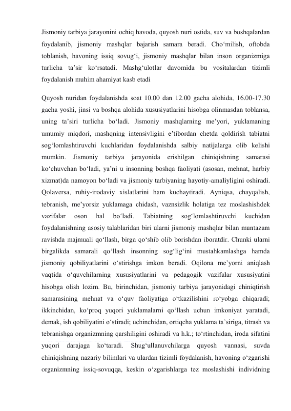  
 
Jismoniy tarbiya jarayonini ochiq havoda, quyosh nuri ostida, suv va boshqalardan 
foydalanib, jismoniy mashqlar bajarish samara beradi. Cho‘milish, oftobda 
toblanish, havoning issiq sovug‘i, jismoniy mashqlar bilan inson organizmiga 
turlicha ta’sir ko‘rsatadi. Mashg‘ulotlar davomida bu vositalardan tizimli 
foydalanish muhim ahamiyat kasb etadi 
Quyosh nuridan foydalanishda soat 10.00 dan 12.00 gacha alohida, 16.00-17.30 
gacha yoshi, jinsi va boshqa alohida xususiyatlarini hisobga olinmasdan toblansa, 
uning ta’siri turlicha bo‘ladi. Jismoniy mashqlarning me’yori, yuklamaning 
umumiy miqdori, mashqning intensivligini e’tibordan chetda qoldirish tabiatni 
sog‘lomlashtiruvchi kuchlaridan foydalanishda salbiy natijalarga olib kelishi 
mumkin. 
Jismoniy tarbiya 
jarayonida 
erishilgan chiniqishning samarasi 
ko‘chuvchan bo‘ladi, ya’ni u insonning boshqa faoliyati (asosan, mehnat, harbiy 
xizmat)da namoyon bo‘ladi va jismoniy tarbiyaning hayotiy-amaliyligini oshiradi. 
Qolaversa, ruhiy-irodaviy xislatlarini ham kuchaytiradi. Ayniqsa, chayqalish, 
tebranish, me’yorsiz yuklamaga chidash, vaznsizlik holatiga tez moslashishdek 
vazifalar 
oson 
hal 
bo‘ladi. 
Tabiatning 
sog‘lomlashtiruvchi 
kuchidan 
foydalanishning asosiy talablaridan biri ularni jismoniy mashqlar bilan muntazam 
ravishda majmuali qo‘llash, birga qo‘shib olib borishdan iboratdir. Chunki ularni 
birgalikda samarali qo‘llash insonning sog‘lig‘ini mustahkamlashga hamda 
jismoniy qobiliyatlarini o‘stirishga imkon beradi. Oqilona me’yorni aniqlash 
vaqtida o‘quvchilarning xususiyatlarini va pedagogik vazifalar xususiyatini 
hisobga olish lozim. Bu, birinchidan, jismoniy tarbiya jarayonidagi chiniqtirish 
samarasining mehnat va o‘quv faoliyatiga o‘tkazilishini ro‘yobga chiqaradi; 
ikkinchidan, ko‘proq yuqori yuklamalarni qo‘llash uchun imkoniyat yaratadi, 
demak, ish qobiliyatini o‘stiradi; uchinchidan, ortiqcha yuklama ta’siriga, titrash va 
tebranishga organizmning qarshiligini oshiradi va h.k.; to‘rtinchidan, iroda sifatini 
yuqori 
darajaga 
ko‘taradi. 
Shug‘ullanuvchilarga 
quyosh 
vannasi, 
suvda 
chiniqishning nazariy bilimlari va ulardan tizimli foydalanish, havoning o‘zgarishi 
organizmning issiq-sovuqqa, keskin o‘zgarishlarga tez moslashishi individning 
