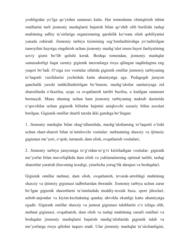  
 
yoshligidan yo‘lga qo‘yishni samarasi katta. Har tomonlama chiniqtirish tabiat 
omillarini turli jismoniy mashqlarni bajarish bilan qo‘shib olib borilishi tashqi 
muhitning salbiy ta’sirlariga organizmning qarshilik ko‘rsata olish qobiliyatini 
yanada oshiradi. Jismoniy tarbiya tizimining sog‘lomlashtirishga yo‘naltirilgan 
tamoyilini hayotga singdirish uchun jismoniy mashg‘ulot inson hayot faoliyatining 
uzviy qismi bo‘lib qolishi kerak. Boshqa tomondan, jismoniy mashqlar 
samaradorligi faqat zaruriy gigienik mezonlarga rioya qilingan taqdirdagina eng 
yuqori bo‘ladi. O‘ziga xos vositalar sifatida gigienik omillar jismoniy tarbiyaning 
to‘laqonli vazifalarini yechishda katta ahamiyatga ega. Pedagogik jarayon 
qanchalik yaxshi tashkillashtirilgan bo‘lmasin, mashg‘ulotlar sanitariyaga zid 
sharoitlarda o‘tkazilsa, uyqu va ovqatlanish tartibi buzilsa, u kutilgan samarani 
bermaydi. Mana shuning uchun ham jismoniy tarbiyaning maktab dasturida 
o‘quvchilar uchun gigienik bilimlar hajmini aniqlovchi nazariy bilim asoslari 
berilgan. Gigienik omillar shartli tarzda ikki guruhga bo‘lingan: 
1. Jismoniy mashqlar bilan shug‘ullanishda, mashg‘ulotlarning to‘laqonli o‘tishi 
uchun shart-sharoit bilan ta’minlovchi vositalar: mehnatning shaxsiy va ijtimoiy 
gigienasi me’yori, o‘qish, turmush, dam olish, ovqatlanish vositalari; 
2. Jismoniy tarbiya jarayoniga to‘g‘ridan-to‘g‘ri kiritiladigan vositalar: gigienik 
me’yorlar bilan muvofiqlikda dam olish va yuklamalarning optimal tartibi, tashqi 
sharoitlar yaratish (havoning tozaligi, yetarlicha yorug‘lik darajasi va boshqalar). 
Gigienik omillar mehnat, dam olish, ovqatlanish, tevarak-atrofdagi muhitning 
shaxsiy va ijtimoiy gigienasi tadbirlaridan iboratdir. Jismoniy tarbiya uchun zarur 
bo‘lgan gigienik sharoitlarni ta’minlashda moddiy-texnik baza, sport jihozlari, 
asbob-anjomlar va kiyim-kechakning qanday ahvolda ekanligi katta ahamiyatga 
egadir. Gigienik omillar shaxsiy va jamoat gigienasi talablarini o‘z ichiga olib, 
mehnat gigienasi, ovqatlanish, dam olish va tashqi muhitning zararli omillari va 
boshqalar jismoniy mashqlarni bajarish mashg‘ulotlarida gigienik talab va 
me’yorlarga rioya qilishni taqazo etadi. Ular jismoniy mashqlar ta’sirchanligini, 
