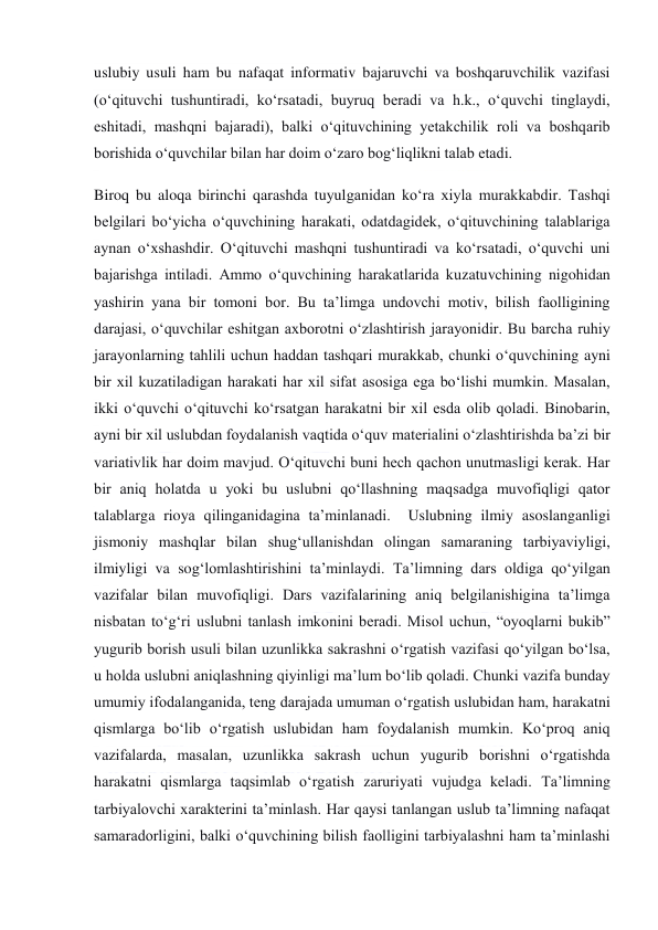  
 
uslubiy usuli ham bu nafaqat informativ bajaruvchi va boshqaruvchilik vazifasi 
(o‘qituvchi tushuntiradi, ko‘rsatadi, buyruq beradi va h.k., o‘quvchi tinglaydi, 
eshitadi, mashqni bajaradi), balki o‘qituvchining yetakchilik roli va boshqarib 
borishida o‘quvchilar bilan har doim o‘zaro bog‘liqlikni talab etadi. 
Biroq bu aloqa birinchi qarashda tuyulganidan ko‘ra xiyla murakkabdir. Tashqi 
belgilari bo‘yicha o‘quvchining harakati, odatdagidek, o‘qituvchining talablariga 
aynan o‘xshashdir. O‘qituvchi mashqni tushuntiradi va ko‘rsatadi, o‘quvchi uni 
bajarishga intiladi. Ammo o‘quvchining harakatlarida kuzatuvchining nigohidan 
yashirin yana bir tomoni bor. Bu ta’limga undovchi motiv, bilish faolligining 
darajasi, o‘quvchilar eshitgan axborotni o‘zlashtirish jarayonidir. Bu barcha ruhiy 
jarayonlarning tahlili uchun haddan tashqari murakkab, chunki o‘quvchining ayni 
bir xil kuzatiladigan harakati har xil sifat asosiga ega bo‘lishi mumkin. Masalan, 
ikki o‘quvchi o‘qituvchi ko‘rsatgan harakatni bir xil esda olib qoladi. Binobarin, 
ayni bir xil uslubdan foydalanish vaqtida o‘quv materialini o‘zlashtirishda ba’zi bir 
variativlik har doim mavjud. O‘qituvchi buni hech qachon unutmasligi kerak. Har 
bir aniq holatda u yoki bu uslubni qo‘llashning maqsadga muvofiqligi qator 
talablarga rioya qilinganidagina ta’minlanadi.  Uslubning ilmiy asoslanganligi 
jismoniy mashqlar bilan shug‘ullanishdan olingan samaraning tarbiyaviyligi, 
ilmiyligi va sog‘lomlashtirishini ta’minlaydi. Ta’limning dars oldiga qo‘yilgan 
vazifalar bilan muvofiqligi. Dars vazifalarining aniq belgilanishigina ta’limga 
nisbatan to‘g‘ri uslubni tanlash imkonini beradi. Misol uchun, “oyoqlarni bukib” 
yugurib borish usuli bilan uzunlikka sakrashni o‘rgatish vazifasi qo‘yilgan bo‘lsa, 
u holda uslubni aniqlashning qiyinligi ma’lum bo‘lib qoladi. Chunki vazifa bunday 
umumiy ifodalanganida, teng darajada umuman o‘rgatish uslubidan ham, harakatni 
qismlarga bo‘lib o‘rgatish uslubidan ham foydalanish mumkin. Ko‘proq aniq 
vazifalarda, masalan, uzunlikka sakrash uchun yugurib borishni o‘rgatishda 
harakatni qismlarga taqsimlab o‘rgatish zaruriyati vujudga keladi. Ta’limning 
tarbiyalovchi xarakterini ta’minlash. Har qaysi tanlangan uslub ta’limning nafaqat 
samaradorligini, balki o‘quvchining bilish faolligini tarbiyalashni ham ta’minlashi 
