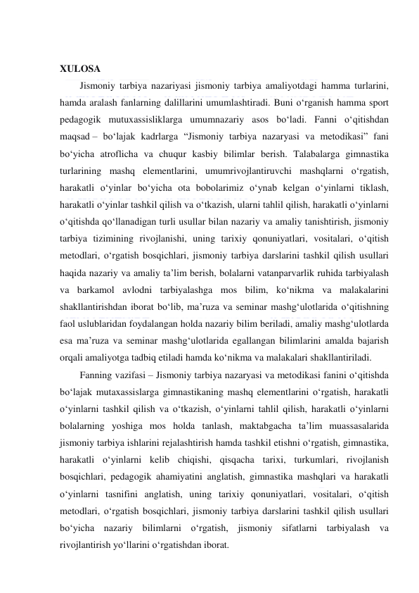  
 
 
XULOSA 
Jismoniy tarbiya nazariyasi jismoniy tarbiya amaliyotdagi hamma turlarini, 
hamda aralash fanlarning dalillarini umumlashtiradi. Buni o‘rganish hamma sport 
pedagogik mutuxassisliklarga umumnazariy asos bo‘ladi. Fanni o‘qitishdan 
maqsad – bo‘lajak kadrlarga “Jismoniy tarbiya nazaryasi va metodikasi” fani 
bo‘yicha atroflicha va chuqur kasbiy bilimlar berish. Talabalarga gimnastika 
turlarining mashq elementlarini, umumrivojlantiruvchi mashqlarni o‘rgatish, 
harakatli o‘yinlar bo‘yicha ota bobolarimiz o‘ynab kelgan o‘yinlarni tiklash, 
harakatli o‘yinlar tashkil qilish va o‘tkazish, ularni tahlil qilish, harakatli o‘yinlarni 
o‘qitishda qo‘llanadigan turli usullar bilan nazariy va amaliy tanishtirish, jismoniy 
tarbiya tizimining rivojlanishi, uning tarixiy qonuniyatlari, vositalari, o‘qitish 
metodlari, o‘rgatish bosqichlari, jismoniy tarbiya darslarini tashkil qilish usullari 
haqida nazariy va amaliy ta’lim berish, bolalarni vatanparvarlik ruhida tarbiyalash 
va barkamol avlodni tarbiyalashga mos bilim, ko‘nikma va malakalarini 
shakllantirishdan iborat bo‘lib, ma’ruza va seminar mashg‘ulotlarida o‘qitishning 
faol uslublaridan foydalangan holda nazariy bilim beriladi, amaliy mashg‘ulotlarda 
esa ma’ruza va seminar mashg‘ulotlarida egallangan bilimlarini amalda bajarish 
orqali amaliyotga tadbiq etiladi hamda ko‘nikma va malakalari shakllantiriladi. 
Fanning vazifasi – Jismoniy tarbiya nazaryasi va metodikasi fanini o‘qitishda 
bo‘lajak mutaxassislarga gimnastikaning mashq elementlarini o‘rgatish, harakatli 
o‘yinlarni tashkil qilish va o‘tkazish, o‘yinlarni tahlil qilish, harakatli o‘yinlarni 
bolalarning yoshiga mos holda tanlash, maktabgacha ta’lim muassasalarida 
jismoniy tarbiya ishlarini rejalashtirish hamda tashkil etishni o‘rgatish, gimnastika, 
harakatli o‘yinlarni kelib chiqishi, qisqacha tarixi, turkumlari, rivojlanish 
bosqichlari, pedagogik ahamiyatini anglatish, gimnastika mashqlari va harakatli 
o‘yinlarni tasnifini anglatish, uning tarixiy qonuniyatlari, vositalari, o‘qitish 
metodlari, o‘rgatish bosqichlari, jismoniy tarbiya darslarini tashkil qilish usullari 
bo‘yicha nazariy bilimlarni o‘rgatish, jismoniy sifatlarni tarbiyalash va 
rivojlantirish yo‘llarini o‘rgatishdan iborat. 
