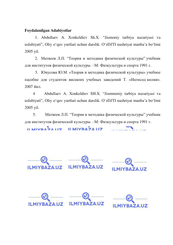  
 
 
Foydalanilgan Adabiyotlar 
1.   Abdullaev A. Xonkeldiev Sh.X. “Jismoniy tarbiya nazariyasi va 
uslubiyati”, Oliy o‘quv yurtlari uchun darslik. O‘zDJTI nashriyat manba’a bo‘limi 
2005 yil. 
2.   Матвеев Л.П. “Теория и методика физической культуры” учебник 
для институтов физической культуры. –М: Физкультура и спорта 1991 г. 
3.   Юнусова Ю.М. «Теория и методика физической культуры» учебное 
пасобие для студентов висшоих учебных заведений Т. «Иқтисод молия». 
2007 йил. 
4         Abdullaev A. Xonkeldiev SH.X. “Jismmoniy tarbiya nazariyasi va 
uslubiyati”, Oliy o‘quv yurtlari uchun darslik. O‘zDJTI nashriyat manba’a bo‘limi 
2005 yil. 
5.         Матвеев Л.П. “Теория и методика физической культуры” учебник 
для институтов физической культуры. –М: Физкультура и спорта 1991 г. 
 
