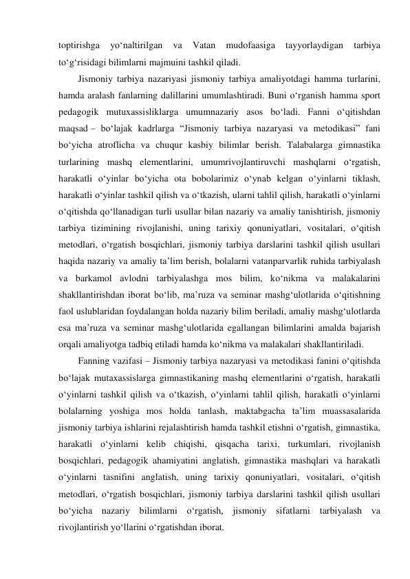  
 
toptirishga 
yo‘naltirilgan 
va 
Vatan 
mudofaasiga 
tayyorlaydigan 
tarbiya 
to‘g‘risidagi bilimlarni majmuini tashkil qiladi. 
Jismoniy tarbiya nazariyasi jismoniy tarbiya amaliyotdagi hamma turlarini, 
hamda aralash fanlarning dalillarini umumlashtiradi. Buni o‘rganish hamma sport 
pedagogik mutuxassisliklarga umumnazariy asos bo‘ladi. Fanni o‘qitishdan 
maqsad – bo‘lajak kadrlarga “Jismoniy tarbiya nazaryasi va metodikasi” fani 
bo‘yicha atroflicha va chuqur kasbiy bilimlar berish. Talabalarga gimnastika 
turlarining mashq elementlarini, umumrivojlantiruvchi mashqlarni o‘rgatish, 
harakatli o‘yinlar bo‘yicha ota bobolarimiz o‘ynab kelgan o‘yinlarni tiklash, 
harakatli o‘yinlar tashkil qilish va o‘tkazish, ularni tahlil qilish, harakatli o‘yinlarni 
o‘qitishda qo‘llanadigan turli usullar bilan nazariy va amaliy tanishtirish, jismoniy 
tarbiya tizimining rivojlanishi, uning tarixiy qonuniyatlari, vositalari, o‘qitish 
metodlari, o‘rgatish bosqichlari, jismoniy tarbiya darslarini tashkil qilish usullari 
haqida nazariy va amaliy ta’lim berish, bolalarni vatanparvarlik ruhida tarbiyalash 
va barkamol avlodni tarbiyalashga mos bilim, ko‘nikma va malakalarini 
shakllantirishdan iborat bo‘lib, ma’ruza va seminar mashg‘ulotlarida o‘qitishning 
faol uslublaridan foydalangan holda nazariy bilim beriladi, amaliy mashg‘ulotlarda 
esa ma’ruza va seminar mashg‘ulotlarida egallangan bilimlarini amalda bajarish 
orqali amaliyotga tadbiq etiladi hamda ko‘nikma va malakalari shakllantiriladi. 
Fanning vazifasi – Jismoniy tarbiya nazaryasi va metodikasi fanini o‘qitishda 
bo‘lajak mutaxassislarga gimnastikaning mashq elementlarini o‘rgatish, harakatli 
o‘yinlarni tashkil qilish va o‘tkazish, o‘yinlarni tahlil qilish, harakatli o‘yinlarni 
bolalarning yoshiga mos holda tanlash, maktabgacha ta’lim muassasalarida 
jismoniy tarbiya ishlarini rejalashtirish hamda tashkil etishni o‘rgatish, gimnastika, 
harakatli o‘yinlarni kelib chiqishi, qisqacha tarixi, turkumlari, rivojlanish 
bosqichlari, pedagogik ahamiyatini anglatish, gimnastika mashqlari va harakatli 
o‘yinlarni tasnifini anglatish, uning tarixiy qonuniyatlari, vositalari, o‘qitish 
metodlari, o‘rgatish bosqichlari, jismoniy tarbiya darslarini tashkil qilish usullari 
bo‘yicha nazariy bilimlarni o‘rgatish, jismoniy sifatlarni tarbiyalash va 
rivojlantirish yo‘llarini o‘rgatishdan iborat. 
