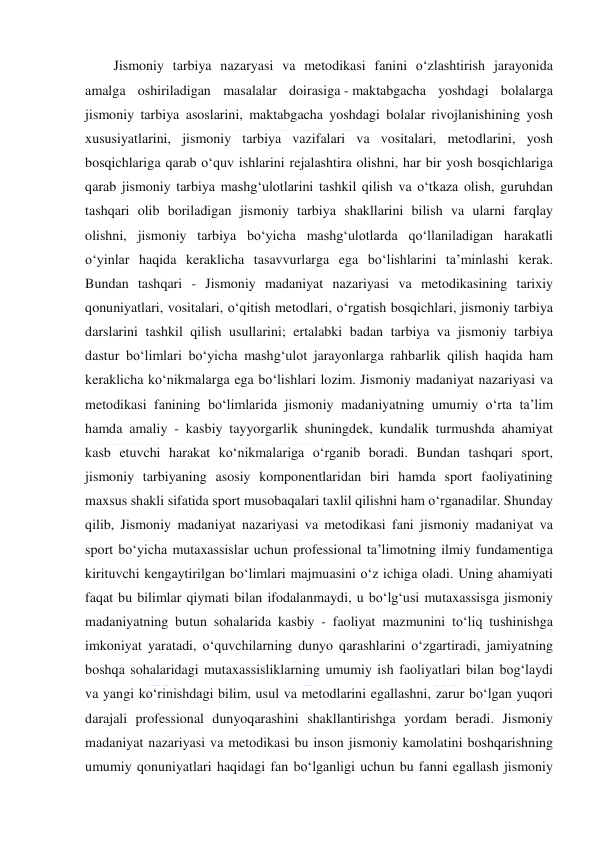  
 
Jismoniy tarbiya nazaryasi va metodikasi fanini o‘zlashtirish jarayonida 
amalga oshiriladigan masalalar doirasiga - maktabgacha yoshdagi bolalarga 
jismoniy tarbiya asoslarini, maktabgacha yoshdagi bolalar rivojlanishining yosh 
xususiyatlarini, jismoniy tarbiya vazifalari va vositalari, metodlarini, yosh 
bosqichlariga qarab o‘quv ishlarini rejalashtira olishni, har bir yosh bosqichlariga 
qarab jismoniy tarbiya mashg‘ulotlarini tashkil qilish va o‘tkaza olish, guruhdan 
tashqari olib boriladigan jismoniy tarbiya shakllarini bilish va ularni farqlay 
olishni, jismoniy tarbiya bo‘yicha mashg‘ulotlarda qo‘llaniladigan harakatli 
o‘yinlar haqida keraklicha tasavvurlarga ega bo‘lishlarini ta’minlashi kerak. 
Bundan tashqari - Jismoniy madaniyat nazariyasi va metodikasining tarixiy 
qonuniyatlari, vositalari, o‘qitish metodlari, o‘rgatish bosqichlari, jismoniy tarbiya 
darslarini tashkil qilish usullarini; ertalabki badan tarbiya va jismoniy tarbiya 
dastur bo‘limlari bo‘yicha mashg‘ulot jarayonlarga rahbarlik qilish haqida ham 
keraklicha ko‘nikmalarga ega bo‘lishlari lozim. Jismoniy madaniyat nazariyasi va 
metodikasi fanining bo‘limlarida jismoniy madaniyatning umumiy o‘rta ta’lim 
hamda amaliy - kasbiy tayyorgarlik shuningdek, kundalik turmushda ahamiyat 
kasb etuvchi harakat ko‘nikmalariga o‘rganib boradi. Bundan tashqari sport, 
jismoniy tarbiyaning asosiy komponentlaridan biri hamda sport faoliyatining 
maxsus shakli sifatida sport musobaqalari taxlil qilishni ham o‘rganadilar. Shunday 
qilib, Jismoniy madaniyat nazariyasi va metodikasi fani jismoniy madaniyat va 
sport bo‘yicha mutaxassislar uchun professional ta’limotning ilmiy fundamentiga 
kirituvchi kengaytirilgan bo‘limlari majmuasini o‘z ichiga oladi. Uning ahamiyati 
faqat bu bilimlar qiymati bilan ifodalanmaydi, u bo‘lg‘usi mutaxassisga jismoniy 
madaniyatning butun sohalarida kasbiy - faoliyat mazmunini to‘liq tushinishga 
imkoniyat yaratadi, o‘quvchilarning dunyo qarashlarini o‘zgartiradi, jamiyatning 
boshqa sohalaridagi mutaxassisliklarning umumiy ish faoliyatlari bilan bog‘laydi 
va yangi ko‘rinishdagi bilim, usul va metodlarini egallashni, zarur bo‘lgan yuqori 
darajali professional dunyoqarashini shakllantirishga yordam beradi. Jismoniy 
madaniyat nazariyasi va metodikasi bu inson jismoniy kamolatini boshqarishning 
umumiy qonuniyatlari haqidagi fan bo‘lganligi uchun bu fanni egallash jismoniy 
