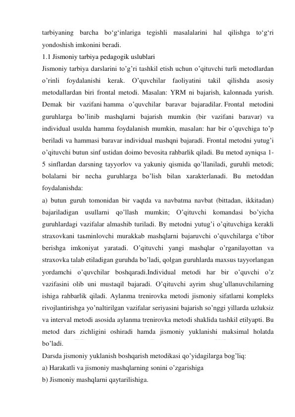  
 
tarbiyaning barcha bo‘g‘inlariga tegishli masalalarini hal qilishga to‘g‘ri 
yondoshish imkonini beradi. 
1.1 Jismoniy tarbiya pedagogik uslublari 
Jismoniy tarbiya darslarini to’g’ri tashkil etish uchun o’qituvchi turli metodlardan 
o’rinli foydalanishi kerak. O’quvchilar faoliyatini takil qilishda asosiy 
metodallardan biri frontal metodi. Masalan: YRM ni bajarish, kalonnada yurish. 
Demak bir vazifani hamma o’quvchilar baravar bajaradilar. Frontal metodini 
guruhlarga bo’linib mashqlarni bajarish mumkin (bir vazifani baravar) va 
individual usulda hamma foydalanish mumkin, masalan: har bir o’quvchiga to’p 
beriladi va hammasi baravar individual mashqni bajaradi. Frontal metodni yutug’i 
o’qituvchi butun sinf ustidan doimo bevosita rahbarlik qiladi. Bu metod ayniqsa 1-
5 sinflardan darsning tayyorlov va yakuniy qismida qo’llaniladi, guruhli metodi; 
bolalarni bir necha guruhlarga bo’lish bilan xarakterlanadi. Bu metoddan 
foydalanishda:  
a) butun guruh tomonidan bir vaqtda va navbatma navbat (bittadan, ikkitadan) 
bajariladigan usullarni qo’llash mumkin; O’qituvchi komandasi bo’yicha 
guruhlardagi vazifalar almashib turiladi. By metodni yutug’i o’qituvchiga kerakli 
straxovkani taьminlovchi murakkab mashqlarni bajaruvchi o’quvchilarga e’tibor 
berishga imkoniyat yaratadi. O’qituvchi yangi mashqlar o’rganilayottan va 
straxovka talab etiladigan guruhda bo’ladi, qolgan guruhlarda maxsus tayyorlangan 
yordamchi o’quvchilar boshqaradi.Individual metodi har bir o’quvchi o’z 
vazifasini olib uni mustaqil bajaradi. O’qituvchi ayrim shug’ullanuvchilarning 
ishiga rahbarlik qiladi. Aylanma trenirovka metodi jismoniy sifatlarni kompleks 
rivojlantirishga yo’naltirilgan vazifalar seriyasini bajarish so’nggi yillarda uzluksiz 
va interval metodi asosida aylanma trenirovka metodi shaklida tashkil etilyapti. Bu 
metod dars zichligini oshiradi hamda jismoniy yuklanishi maksimal holatda 
bo’ladi. 
Darsda jismoniy yuklanish boshqarish metodikasi qo’yidagilarga bog’liq: 
a) Harakatli va jismoniy mashqlarning sonini o’zgarishiga 
b) Jismoniy mashqlarni qaytarilishiga. 
