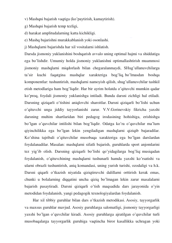  
 
v) Mashqni bajarish vaqtiga (ko’paytirish, kamaytirish). 
g) Mashqni bajarish temp tezligi, 
d) harakat amplitudalarning katta kichikligi. 
e) Mashq bajarishni murakkablanish yoki osonlashi. 
j) Mashqlarni bajarishda har xil vositalarni ishlatish. 
Darsda jismoniy yuklanishini boshqarish avvalo uning optimal hajmi va shiddatiga 
ega bo’lishdir. Umumiy holda jismoniy yuklanishni optimallashtirish muammosi 
jismoniy mashqlarni miqdorlash bilan chegaralanmaydi, SHug’ullanuvchilarga 
ta’sir 
kuchi 
faqatgina 
mashqlar 
xarakteriga 
bog’liq, bo’lmasdan 
boshqa 
komponentlar: tushuntirish, mashqlarni namoyish qilish, shug’ullanuvchilar tashkil 
etish metodlariga ham bog’liqdir. Har bir ayrim holatda o’qituvchi mumkin qadar 
ko’proq, foydali jismoniy yuklanishga intiladi. Bunda darsni zichligi hal etiladi. 
Darsning qiziqarli o’tishini aniqlovchi sharoitlar. Darsni qiziqarli bo’lishi uchun 
o’qituvchi unga jiddiy tayyorlanishi zarur. V.V.Gorinevskiy fikricha yaxshi 
darsning muhim shartlaridan biri pedagog irodasining hohishiga, erishishga 
bo’lgan o’quvchilar intilishi bilan bog’liqdir. Odatga ko’ra o’quvchilar ma’lum 
qiyinchilikka ega bo’lgan lekin yengiladigan mashqlarni qiziqib bajaradilar. 
Ko’shina tajribali o’qituvchilar musobaqa xarakteriga ega bo’lgan darslardan 
foydalanadilar. Masalan: mashqlarni sifatli bajarish, guruhlarda sport anjomlarini 
tez yig’ib olish. Darsning qiziqarli bo’lishi qo’yidagilarga bog’liq: musiqadan 
foydalanish, o’qituvchining mashqlarni tushunarli hamda yaxshi ko’rsatishi va 
ularni obrazli tushuntirish, aniq komandasi, uning yurish turishi, ozodaligi va h.k. 
Darsni qiqarli o’tkazish niyatida qiziqtiruvchi dalillarni orttirish kerak emas, 
chunki u bolalarning diqqatini uncha qiziq bo’lmagan lekin zarur masalalarni 
bajarish pasaytiradi. Darsni qiziqarli o’tish maqsadida dars jarayonida o’yin 
metodidan foydalanish, yangi pedagogik texnologiyalardan foydalanish. 
Har xil tibbiy guruhlar bilan dars o’tkazish metodikasi. Asosiy, tayyorgarlik 
va maxsus guruhlar mavjud. Asosiy guruhlarga salomatligi, jismoniy tayyorgarligi 
yaxshi bo’lgan o’quvchilar kiradi. Asosiy guruhlarga ajratilgan o’quvchilar turli 
musobaqalarga tayyorgarlik guruhiga vaqtincha biror kasallikka uchragan yoki 
