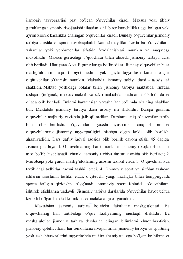  
 
jismoniy tayyorgarligi past bo’lgan o’quvchilar kiradi. Maxsus yoki tibbiy 
guruhlariga jismoniy rivojlanishi jihatdan zaif, biror kamchilikka ega bo’lgan yoki 
ayrim xronik kasalikka chalingan o’quvchilar kiradi. Bunday o’quvchilar jismoniy 
tarbiya darsida va sport musobaqalarida katnashmaydilar. Lekin bu o’quvchilarni 
xakamlar yoki yordamchilar sifatida foydalanishlari mumkin va maqsadga 
muvofikdir. Maxsus guruxdagi o’quvchilar bilan aloxida jismoniy tarbiya darsi 
olib boriladi. Ular yana A va B guruxlariga bo’linadilar. Bunday o’quvchilar bilan 
mashg’ulotlarni faqat tibbiyot hodimi yoki qayta tayyorlash kursini o’tgan 
o’qituvchilar o’tkazishi mumkin. Maktabda jismoniy tarbiya darsi - asosiy ish 
shaklidir. Maktab yoshidagi bolalar bilan jismoniy tarbiya maktabda, sinfdan 
tashqari (to’garak, maxsus maktab va x.k.) maktabdan tashqari tashkilotlarda va 
oilada olib boriladi. Bularni hammasiga yarasha har bo’limda o’zining shakllari 
bor. Maktabda jismoniy tarbiya darsi asosiy ish shaklidir. Darsga gramma 
o’quvchilar majburiy ravishda jalb qilinadilar, Darslarni aniq o’quvchilar tartibi 
bilan olib borilishi, o’quvchilarni yaxshi uyushtirish, aniq shairoit va 
o’quvchilarning jismoniy tayyorgarligini hisobga olgan holda olib borilishi 
ahamiyatlidir. Dars qat’iy jadval asosida olib borilib davom etishi 45 daqiqa. 
Jismoniy tarbiya: 1. O’quvchilarning har tomonlama jismoniy rivojlanishi uchun 
asos bo’lib hisoblanadi, chunki jismoniy tarbiya dasturi asosida olib boriladi; 2. 
Musobaqa yoki guruh mashg’ulotlarning asosini tashkil etadi. 3. O’quvchilar kun 
tartibidagi tadbirlar asosni tashkil etadi. 4. Ommoviy sport va sinfdan tashqari 
ishlarini asoslarini tashkil etadi. o’qituvchi yangi mashqlar bilan tanippirgvnda 
sporta bo’lgan qiziqishni o’yg’atadi, ommoviy sport ishlarida o’quvchilarni 
ishtirok etishlariga undaydi. Jismoniy tarbiya darslarida o’quvchilar hayot uchun 
kerakli bo’lgan harakat ko’nikma va malakalarga o’rganadilar. 
Maktabdan jismoniy tarbiya bo’yicha fakultativ mashg’ulotlari. Bu 
o’quvchining kun tartibidagi o’quv faoliyatining mustaqil shaklidir. Bu 
mashg’ulotlar jismoniy tarbiya darslarida olingan bilimlarni chuqurlashtirish, 
jismoniy qobiliyatlarni har tomonlama rivojlantirish, jismoniy tarbiya va sportning 
yosh tashabbuskorlarini tayyorlashda muhim ahamiyatta ega bo’lgan ko’nikma va 
