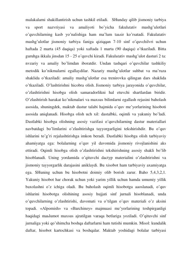  
 
malakalarni shakillantirish uchun tashkil etiladi.   SHunday qilib jismoniy tarbiya 
va 
sport 
nazvriyasi 
va 
amaliyoti 
bo’yicha 
fakulьtativ 
mashg’ulotlari 
o’quvchilarning kasb yo’nalishiga ham ma’lum taьsir ko’rsatadi. Fakulatativ 
mashg’ulotlar jismoniy tarbiya faniga qiziqqan 7-10 sinf o’quvchilvri uchun 
haftada 2 marta (45 daqiqa) yoki xaftada 1 marta (90 daqiqa) o’tkaziladi. Bitta 
guruhga ikkala jinsdan 15 - 25 o’quvchi kiradi. Fakulьtativ mashg’ulot dasturi 2 ta: 
nvzariy va amaliy bo’limdan iboratdir. Undan tashqari o’quvchilar tashkiliy 
metodik ko’nikmalarni egallaydilar. Nazariy mashg’ulotlar suhbat va ma’ruza 
shaklida o’tkaziladi: amaliy mashg’ulotlar esa trenirovka qilingan dars shaklida 
o’tkaziladi. O’lashtirishni hicobra olish. Jismoniy tarbiya jarayonida o’quvchilar, 
o’zlashtirishni hisobga olish samaradorlikni hal etuvchi shartlardan biridir. 
O’zlashtirish harakat ko’nikmalari va maxsus bilimlarni egallash rejasini baholash 
asosida, shuningdek, maktab dastur talabi hajmida o’quv me’yorlarining hisoboti 
asosida aniqlanadi. Hisobga olish uch xil: dastalbki, oqimli va yakuniy bo’ladi. 
Dastlabki hisobga olishning asosiy vazifasi o’quvchilarning dastur materiallari 
navbatdagi bo’limlarini o’zlashtirishga tayyorgarligini tekshirishdir. Bu o’quv 
ishlarini to’g’ri rejalashtirishga imkon beradi. Dastlabki hisobga olish tarbiyaviy 
ahamiyatga ega: bolalarning o’quv yil davomida jismoniy rivojlanishini aks 
ettiradi. Oqimli hisobga olish o’zlashtirishni tekshirishning asosiy shakli bo’lib 
hisoblanadi. Uning yordamida o’qituvchi dactyp materialini o’zlashtirishni va 
jismoniy tayyorgarlik darajasini aniklaydi. Bu xisobot ham tarbiyaviy axamiyatga 
ega. SHuning uchun bu hisobotni doimiy olib borish zarur. Baho 5,4,3,2,1. 
Yakuniy hisobot har chorak uchun yoki yarim yillik uchun hamda umumiy yillik 
baxolashni o’z ichiga oladi. Bu baholash oqimli hisobotga aaoslanadi, o’quv 
ishlarini hisobotga olishining asosiy hujjati sinf jurnali hisoblanadi, unda 
o’quvchilarning o’zlashtirishi, davomati va o’tilgan o’quv materiali o’z aksini 
topadi. «Alpomish» va «Barchinoy» majmuasi me’yorlarining toshpirganligi 
haqidagi maьlumot maxsus ajratilgan varaqa betlariga yoziladi. O’qituvchi sinf 
jurnaliga yoki qo’shimcha boshqa daftarlarni ham tutishi mumkin. Misol: kundalik 
daftar, hisobot kartochkasi va boshqalar. Maktab yoshidagi bolalar tarbiyasi 
