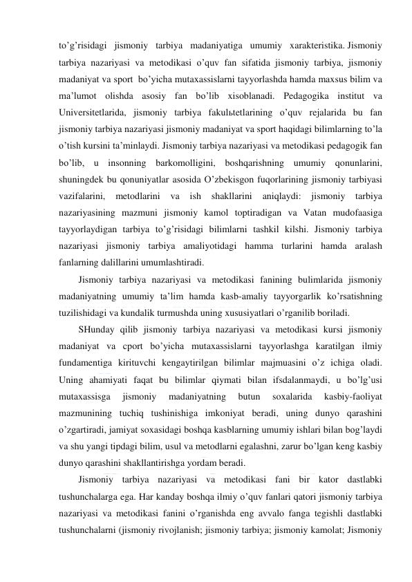 
 
to’g’risidagi jismoniy tarbiya madaniyatiga umumiy xarakteristika. Jismoniy 
tarbiya nazariyasi va metodikasi o’quv fan sifatida jismoniy tarbiya, jismoniy 
madaniyat va sport  bo’yicha mutaxassislarni tayyorlashda hamda maxsus bilim va 
ma’lumot olishda asosiy fan bo’lib xisoblanadi. Pedagogika institut va 
Universitetlarida, jismoniy tarbiya fakulьtetlarining o’quv rejalarida bu fan 
jismoniy tarbiya nazariyasi jismoniy madaniyat va sport haqidagi bilimlarning to’la 
o’tish kursini ta’minlaydi. Jismoniy tarbiya nazariyasi va metodikasi pedagogik fan 
bo’lib, u insonning barkomolligini, boshqarishning umumiy qonunlarini, 
shuningdek bu qonuniyatlar asosida O’zbekisgon fuqorlarining jismoniy tarbiyasi 
vazifalarini, 
metodlarini va 
ish shakllarini 
aniqlaydi: 
jismoniy 
tarbiya 
nazariyasining mazmuni jismoniy kamol toptiradigan va Vatan mudofaasiga 
tayyorlaydigan tarbiya to’g’risidagi bilimlarni tashkil kilshi. Jismoniy tarbiya 
nazariyasi jismoniy tarbiya amaliyotidagi hamma turlarini hamda aralash 
fanlarning dalillarini umumlashtiradi. 
Jismoniy tarbiya nazariyasi va metodikasi fanining bulimlarida jismoniy 
madaniyatning umumiy ta’lim hamda kasb-amaliy tayyorgarlik ko’rsatishning 
tuzilishidagi va kundalik turmushda uning xususiyatlari o’rganilib boriladi. 
SHunday qilib jismoniy tarbiya nazariyasi va metodikasi kursi jismoniy 
madaniyat va cport bo’yicha mutaxassislarni tayyorlashga karatilgan ilmiy 
fundamentiga kirituvchi kengaytirilgan bilimlar majmuasini o’z ichiga oladi. 
Uning ahamiyati faqat bu bilimlar qiymati bilan ifsdalanmaydi, u bo’lg’usi 
mutaxassisga 
jismoniy 
madaniyatning 
butun 
soxalarida 
kasbiy-faoliyat 
mazmunining tuchiq tushinishiga imkoniyat beradi, uning dunyo qarashini 
o’zgartiradi, jamiyat soxasidagi boshqa kasblarning umumiy ishlari bilan bog’laydi 
va shu yangi tipdagi bilim, usul va metodlarni egalashni, zarur bo’lgan keng kasbiy 
dunyo qarashini shakllantirishga yordam beradi. 
Jismoniy tarbiya nazariyasi va metodikasi fani bir kator dastlabki 
tushunchalarga ega. Har kanday boshqa ilmiy o’quv fanlari qatori jismoniy tarbiya 
nazariyasi va metodikasi fanini o’rganishda eng avvalo fanga tegishli dastlabki 
tushunchalarni (jismoniy rivojlanish; jismoniy tarbiya; jismoniy kamolat; Jismoniy 
