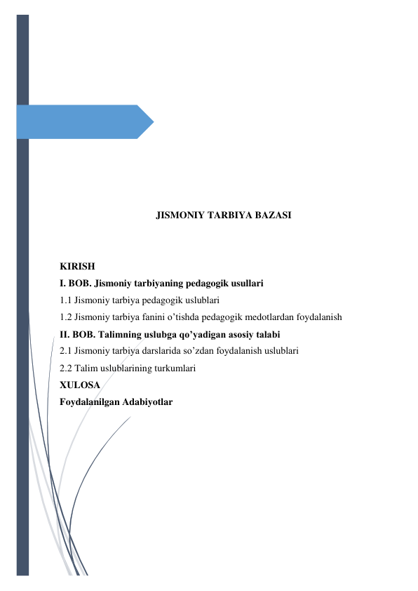  
 
 
 
 
 
 
 
 
 
 
JISMONIY TARBIYA BAZASI 
 
 
KIRISH 
I. BOB. Jismoniy tarbiyaning pedagogik usullari 
1.1 Jismoniy tarbiya pedagogik uslublari 
1.2 Jismoniy tarbiya fanini o’tishda pedagogik medotlardan foydalanish 
II. BOB. Talimning uslubga qo’yadigan asosiy talabi 
2.1 Jismoniy tarbiya darslarida so’zdan foydalanish uslublari 
2.2 Talim uslublarining turkumlari 
XULOSA 
Foydalanilgan Adabiyotlar 
 
 
