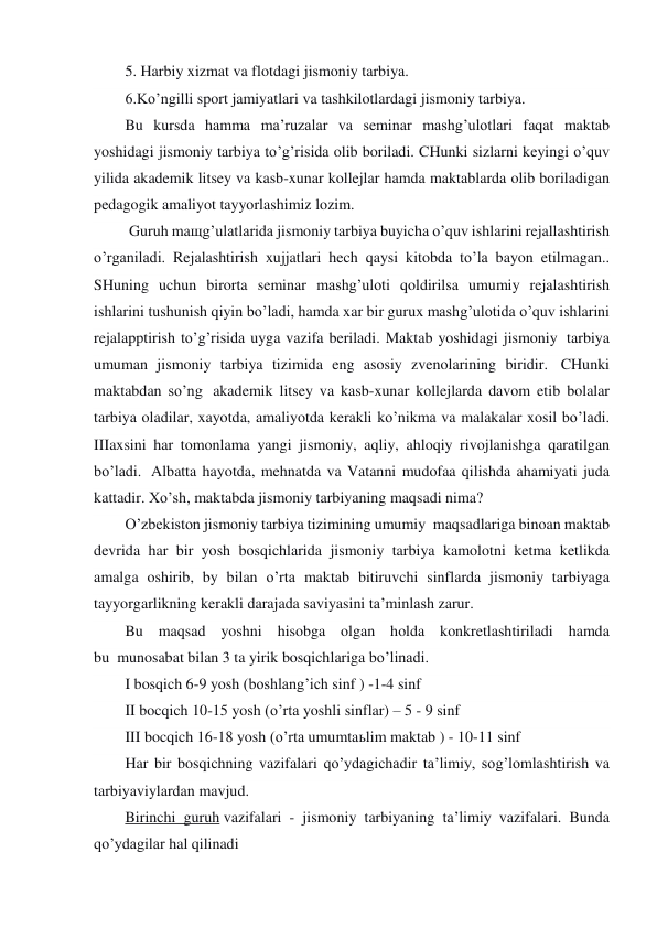 5. Harbiy xizmat va flotdagi jismoniy tarbiya. 
6.Ko’ngilli sport jamiyatlari va tashkilotlardagi jismoniy tarbiya. 
Bu kursda hamma ma’ruzalar va seminar mashg’ulotlari faqat maktab 
yoshidagi jismoniy tarbiya to’g’risida olib boriladi. CHunki sizlarni keyingi o’quv 
yilida akademik litsey va kasb-xunar kollejlar hamda maktablarda olib boriladigan 
pedagogik amaliyot tayyorlashimiz lozim. 
 Guruh maщg’ulatlarida jismoniy tarbiya buyicha o’quv ishlarini rejallashtirish 
o’rganiladi. Rejalashtirish xujjatlari hech qaysi kitobda to’la bayon etilmagan.. 
SHuning uchun birorta seminar mashg’uloti qoldirilsa umumiy rejalashtirish 
ishlarini tushunish qiyin bo’ladi, hamda xar bir gurux mashg’ulotida o’quv ishlarini 
rejalapptirish to’g’risida uyga vazifa beriladi. Maktab yoshidagi jismoniy  tarbiya 
umuman jismoniy tarbiya tizimida eng asosiy zvenolarining biridir.  CHunki 
maktabdan so’ng  akademik litsey va kasb-xunar kollejlarda davom etib bolalar 
tarbiya oladilar, xayotda, amaliyotda kerakli ko’nikma va malakalar xosil bo’ladi. 
IIIaxsini har tomonlama yangi jismoniy, aqliy, ahloqiy rivojlanishga qaratilgan 
bo’ladi.  Albatta hayotda, mehnatda va Vatanni mudofaa qilishda ahamiyati juda 
kattadir. Xo’sh, maktabda jismoniy tarbiyaning maqsadi nima? 
O’zbekiston jismoniy tarbiya tizimining umumiy  maqsadlariga binoan maktab 
devrida har bir yosh bosqichlarida jismoniy tarbiya kamolotni ketma ketlikda 
amalga oshirib, by bilan o’rta maktab bitiruvchi sinflarda jismoniy tarbiyaga 
tayyorgarlikning kerakli darajada saviyasini ta’minlash zarur. 
Bu maqsad yoshni hisobga olgan holda konkretlashtiriladi hamda 
bu  munosabat bilan 3 ta yirik bosqichlariga bo’linadi. 
I bosqich 6-9 yosh (boshlang’ich sinf ) -1-4 sinf 
II bocqich 10-15 yosh (o’rta yoshli sinflar) – 5 - 9 sinf 
III bocqich 16-18 yosh (o’rta umumtaьlim maktab ) - 10-11 sinf 
Har bir bosqichning vazifalari qo’ydagichadir ta’limiy, sog’lomlashtirish va 
tarbiyaviylardan mavjud. 
Birinchi guruh vazifalari - jismoniy tarbiyaning ta’limiy vazifalari. Bunda 
qo’ydagilar hal qilinadi 
