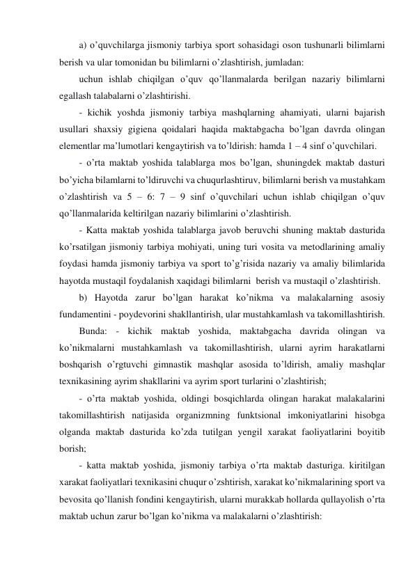 a) o’quvchilarga jismoniy tarbiya sport sohasidagi oson tushunarli bilimlarni 
berish va ular tomonidan bu bilimlarni o’zlashtirish, jumladan: 
uchun ishlab chiqilgan o’quv qo’llanmalarda berilgan nazariy bilimlarni 
egallash talabalarni o’zlashtirishi. 
- kichik yoshda jismoniy tarbiya mashqlarning ahamiyati, ularni bajarish 
usullari shaxsiy gigiena qoidalari haqida maktabgacha bo’lgan davrda olingan 
elementlar ma’lumotlari kengaytirish va to’ldirish: hamda 1 – 4 sinf o’quvchilari. 
- o’rta maktab yoshida talablarga mos bo’lgan, shuningdek maktab dasturi 
bo’yicha bilamlarni to’ldiruvchi va chuqurlashtiruv, bilimlarni berish va mustahkam 
o’zlashtirish va 5 – 6: 7 – 9 sinf o’quvchilari uchun ishlab chiqilgan o’quv 
qo’llanmalarida keltirilgan nazariy bilimlarini o’zlashtirish. 
- Katta maktab yoshida talablarga javob beruvchi shuning maktab dasturida 
ko’rsatilgan jismoniy tarbiya mohiyati, uning turi vosita va metodlarining amaliy 
foydasi hamda jismoniy tarbiya va sport to’g’risida nazariy va amaliy bilimlarida 
hayotda mustaqil foydalanish xaqidagi bilimlarni  berish va mustaqil o’zlashtirish. 
b) Hayotda zarur bo’lgan harakat ko’nikma va malakalarning asosiy 
fundamentini - poydevorini shakllantirish, ular mustahkamlash va takomillashtirish. 
Bunda: - kichik maktab yoshida, maktabgacha davrida olingan va 
ko’nikmalarni mustahkamlash va takomillashtirish, ularni ayrim harakatlarni 
boshqarish o’rgtuvchi gimnastik mashqlar asosida to’ldirish, amaliy mashqlar 
texnikasining ayrim shakllarini va ayrim sport turlarini o’zlashtirish; 
- o’rta maktab yoshida, oldingi bosqichlarda olingan harakat malakalarini 
takomillashtirish natijasida organizmning funktsional imkoniyatlarini hisobga 
olganda maktab dasturida ko’zda tutilgan yengil xarakat faoliyatlarini boyitib 
borish; 
- katta maktab yoshida, jismoniy tarbiya o’rta maktab dasturiga. kiritilgan 
xarakat faoliyatlari texnikasini chuqur o’zshtirish, xarakat ko’nikmalarining sport va 
bevosita qo’llanish fondini kengaytirish, ularni murakkab hollarda qullayolish o’rta 
maktab uchun zarur bo’lgan ko’nikma va malakalarni o’zlashtirish: 
