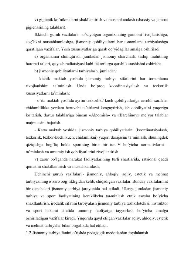 v) gigienik ko’nikmalarni shakllantirish va mustahkamlash (shaxsiy va jamoat 
gigienasining talablari). 
Ikkinchi guruh vazifalari - o’sayotgan organizmning garmoni rivojlanishiga, 
sog’likni mustahkamlashga, jismoniy qobiliyatlarni har tomonlama tarbiyalashga 
qaratilgan vazifalar. Yosh xususiyatlariga qarab qo’yidagilar amalga oshiriladi: 
a) organizmni chiniqtirish, jumladan jismoniy charchash, tashqi muhitning 
harorati ta’siri, quyosh radiatsiyasi kabi faktorlarga qarshi kurashishni oshirish; 
b) jismoniy qobiliyatlarni tarbiyalash, jumladan: 
- kichik maktab yoshida jismoniy tarbiya sifatlarini har tomonlama 
rivojlanishini 
ta’minlash. 
Unda 
ko’proq 
koordinatsiyalash 
va 
tezkorlik 
xususiyatlarni ta’minlash: 
- o’rta maktab yoshida ayrim tezkorlik? kuch qobiliyatlariga aerobli xarakter 
chidamlilikka yordam beruvchi ta’sirlarni kengaytirish, ish qobiliyatini yuqoriga 
ko’tarish, dastur talablariga binoan «Alpomish» va «Barchinoy» me’yor talablar 
majmuasini bajarish. 
- Katta maktab yoshida, jismoniy tarbiya qobiliyatlarini (koordinatsiyalash, 
tezkorlik, tezkor-kuch, kuch, chidamlikni) yuqori darajasini ta’minlash, shuningdek 
qiziqishga bog’liq holda sportning biror bir tur V bo’yicha normativlarni - 
ta’minlash va umumiy ish qobiliyatlarini rivojlantirish. 
v) zarur bo’lganda harakat faoliyatlarining turli shartlarida, ratsional qaddi 
qomatini shakillantirish va mustahkamlash, 
Uchinchi guruh vazifalari - jismoniy, ahloqiy, aqliy, estetik va mehnat 
tarbiyasining o’zaro bog’likligidan kelib, chiqadigan vazifalar. Bunday vazifalarnint 
bir qanchalari jismoniy tarbiya jarayonida hal etiladi. Ularga jumladan jismoniy 
tarbiya va sport faoliyatining keraklikcha taьminlash etnik asoslar bo’yicha 
shakllantirish, irodalik sifatini tarbiyalash jismoniy tarbiya tashkilotchisi, instruktor 
va sport hakami sifatida umumiy faoliyatga tayyorlash bo’yicha amalga 
oshiriladigan vazifalar kiradi. Yuqorida qayd etilgan vazifalar aqliy, ahloqiy, estetik 
va mehnat tarbiyalar bilan birgalikda hal etiladi. 
1.2 Jismoniy tarbiya fanini o’tishda pedagogik medotlardan foydalanish 
