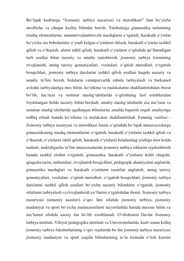 Bo‘lajak kadrlarga “Jismoniy tarbiya nazaryasi va metodikasi” fani bo‘yicha 
atroflicha va chuqur kasbiy bilimlar berish. Talabalarga gimnastika turlarining 
mashq elementlarini, umumrivojlantiruvchi mashqlarni o‘rgatish, harakatli o‘yinlar 
bo‘yicha ota bobolarimiz o‘ynab kelgan o‘yinlarni tiklash, harakatli o‘yinlar tashkil 
qilish va o‘tkazish, ularni tahlil qilish, harakatli o‘yinlarni o‘qitishda qo‘llanadigan 
turli usullar bilan nazariy va amaliy tanishtirish, jismoniy tarbiya tizimining 
rivojlanishi, uning tarixiy qonuniyatlari, vositalari, o‘qitish metodlari, o‘rgatish 
bosqichlari, jismoniy tarbiya darslarini tashkil qilish usullari haqida nazariy va 
amaliy ta’lim berish, bolalarni vatanparvarlik ruhida tarbiyalash va barkamol 
avlodni tarbiyalashga mos bilim, ko‘nikma va malakalarini shakllantirishdan iborat 
bo‘lib, ma’ruza va seminar mashg‘ulotlarida o‘qitishning faol uslublaridan 
foydalangan holda nazariy bilim beriladi, amaliy mashg‘ulotlarda esa ma’ruza va 
seminar mashg‘ulotlarida egallangan bilimlarini amalda bajarish orqali amaliyotga 
tadbiq etiladi hamda ko‘nikma va malakalari shakllantiriladi. Fanning vazifasi – 
Jismoniy tarbiya nazaryasi va metodikasi fanini o‘qitishda bo‘lajak mutaxassislarga 
gimnastikaning mashq elementlarini o‘rgatish, harakatli o‘yinlarni tashkil qilish va 
o‘tkazish, o‘yinlarni tahlil qilish, harakatli o‘yinlarni bolalarning yoshiga mos holda 
tanlash, maktabgacha ta’lim muassasalarida jismoniy tarbiya ishlarini rejalashtirish 
hamda tashkil etishni o‘rgatish, gimnastika, harakatli o‘yinlarni kelib chiqishi, 
qisqacha tarixi, turkumlari, rivojlanish bosqichlari, pedagogik ahamiyatini anglatish, 
gimnastika mashqlari va harakatli o‘yinlarni tasnifini anglatish, uning tarixiy 
qonuniyatlari, vositalari, o‘qitish metodlari, o‘rgatish bosqichlari, jismoniy tarbiya 
darslarini tashkil qilish usullari bo‘yicha nazariy bilimlarni o‘rgatish, jismoniy 
sifatlarni tarbiyalash va rivojlantirish yo‘llarini o‘rgatishdan iborat. Jismoniy tarbiya 
nazariyasi (umumiy asoslari) o‘quv fani sifatida jismoniy tarbiya, jismoniy 
madaniyat va sport bo‘yicha mutaxassislarni tayyorlashda hamda maxsus bilim va 
ma’lumot olishda asosiy fan bo‘lib xisoblanadi. O‘zbekiston Davlat Jismoniy 
tarbiya instituti, Viloyat pedagogika intstituti va Universitetlarida, kasb-xunar kollej 
jismoniy tarbiya fakultetlarining o‘quv rejalarida bu fan jismoniy tarbiya nazariyasi 
jismoniy madaniyat va sport xaqida bilimlarining to‘la tizimida o‘tish kursini 
